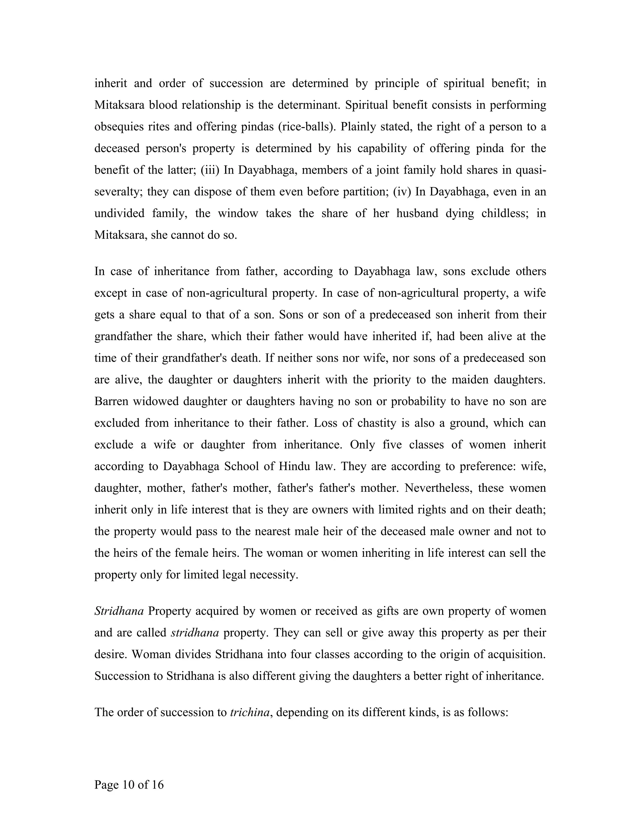inherit and order of succession are determined by principle of spiritual benefit; in
Mitaksara blood relationship is the determinant. Spiritual benefit consists in performing
obsequies rites and offering pindas (rice-balls). Plainly stated, the right of a person to a
deceased person's property is determined by his capability of offering pinda for the
benefit of the latter; (iii) In Dayabhaga, members of a joint family hold shares in quasi-
severalty; they can dispose of them even before partition; (iv) In Dayabhaga, even in an
undivided family, the window takes the share of her husband dying childless; in
Mitaksara, she cannot do so.
In case of inheritance from father, according to Dayabhaga law, sons exclude others
except in case of non-agricultural property. In case of non-agricultural property, a wife
gets a share equal to that of a son. Sons or son of a predeceased son inherit from their
grandfather the share, which their father would have inherited if, had been alive at the
time of their grandfather's death. If neither sons nor wife, nor sons of a predeceased son
are alive, the daughter or daughters inherit with the priority to the maiden daughters.
Barren widowed daughter or daughters having no son or probability to have no son are
excluded from inheritance to their father. Loss of chastity is also a ground, which can
exclude a wife or daughter from inheritance. Only five classes of women inherit
according to Dayabhaga School of Hindu law. They are according to preference: wife,
daughter, mother, father's mother, father's father's mother. Nevertheless, these women
inherit only in life interest that is they are owners with limited rights and on their death;
the property would pass to the nearest male heir of the deceased male owner and not to
the heirs of the female heirs. The woman or women inheriting in life interest can sell the
property only for limited legal necessity.
Stridhana Property acquired by women or received as gifts are own property of women
and are called stridhana property. They can sell or give away this property as per their
desire. Woman divides Stridhana into four classes according to the origin of acquisition.
Succession to Stridhana is also different giving the daughters a better right of inheritance.
The order of succession to trichina, depending on its different kinds, is as follows:
Page 10 of 16
 