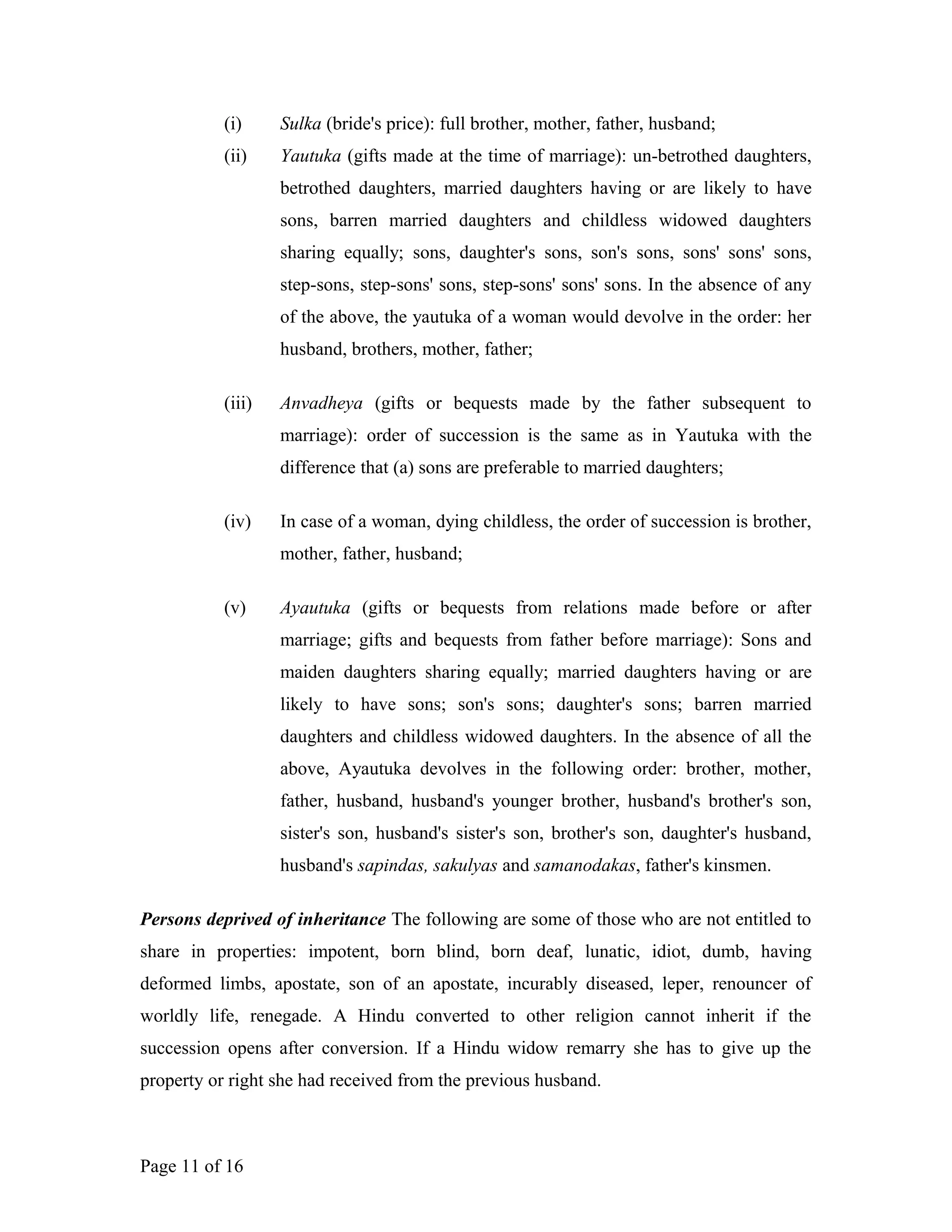 (i) Sulka (bride's price): full brother, mother, father, husband;
(ii) Yautuka (gifts made at the time of marriage): un-betrothed daughters,
betrothed daughters, married daughters having or are likely to have
sons, barren married daughters and childless widowed daughters
sharing equally; sons, daughter's sons, son's sons, sons' sons' sons,
step-sons, step-sons' sons, step-sons' sons' sons. In the absence of any
of the above, the yautuka of a woman would devolve in the order: her
husband, brothers, mother, father;
(iii) Anvadheya (gifts or bequests made by the father subsequent to
marriage): order of succession is the same as in Yautuka with the
difference that (a) sons are preferable to married daughters;
(iv) In case of a woman, dying childless, the order of succession is brother,
mother, father, husband;
(v) Ayautuka (gifts or bequests from relations made before or after
marriage; gifts and bequests from father before marriage): Sons and
maiden daughters sharing equally; married daughters having or are
likely to have sons; son's sons; daughter's sons; barren married
daughters and childless widowed daughters. In the absence of all the
above, Ayautuka devolves in the following order: brother, mother,
father, husband, husband's younger brother, husband's brother's son,
sister's son, husband's sister's son, brother's son, daughter's husband,
husband's sapindas, sakulyas and samanodakas, father's kinsmen.
Persons deprived of inheritance The following are some of those who are not entitled to
share in properties: impotent, born blind, born deaf, lunatic, idiot, dumb, having
deformed limbs, apostate, son of an apostate, incurably diseased, leper, renouncer of
worldly life, renegade. A Hindu converted to other religion cannot inherit if the
succession opens after conversion. If a Hindu widow remarry she has to give up the
property or right she had received from the previous husband.
Page 11 of 16
 