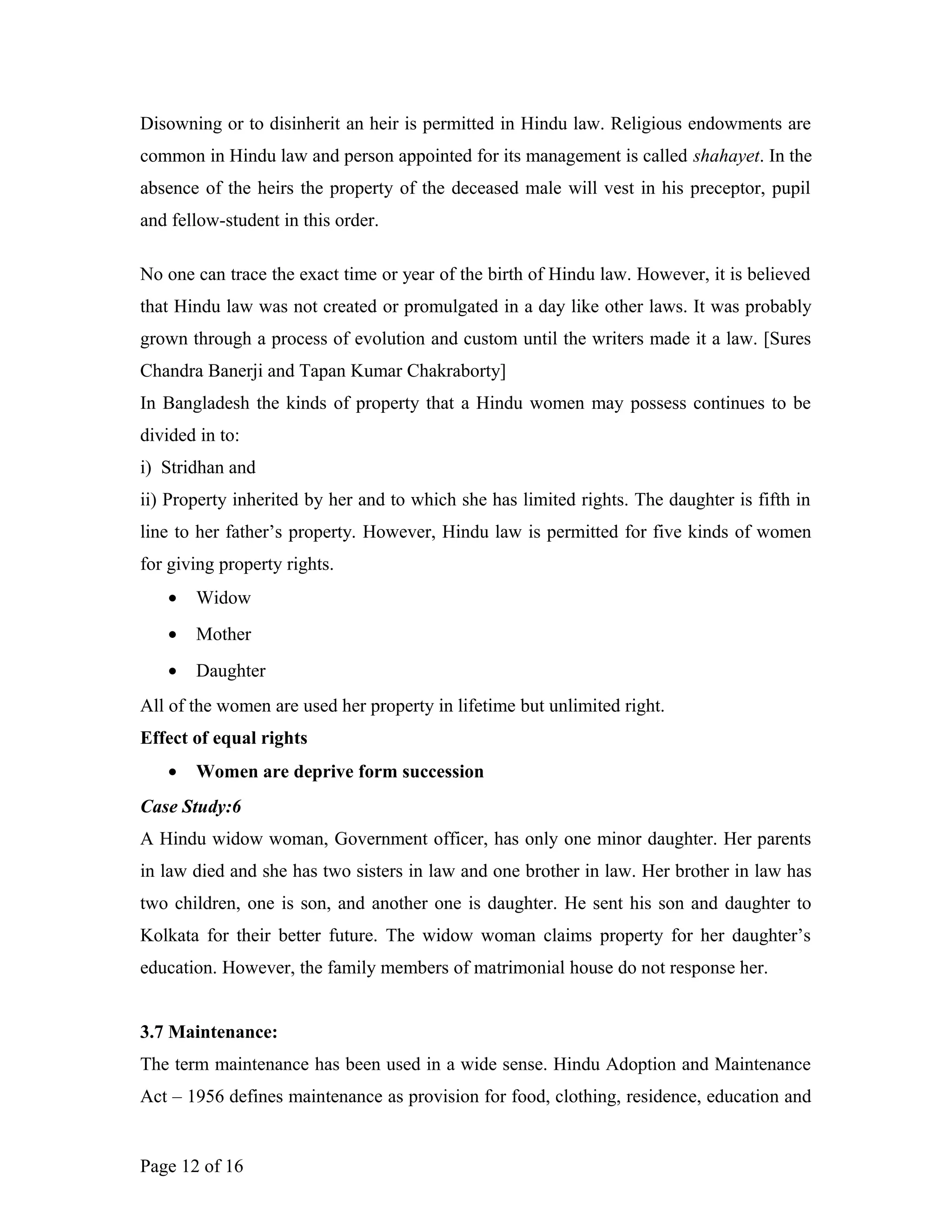 Disowning or to disinherit an heir is permitted in Hindu law. Religious endowments are
common in Hindu law and person appointed for its management is called shahayet. In the
absence of the heirs the property of the deceased male will vest in his preceptor, pupil
and fellow-student in this order.
No one can trace the exact time or year of the birth of Hindu law. However, it is believed
that Hindu law was not created or promulgated in a day like other laws. It was probably
grown through a process of evolution and custom until the writers made it a law. [Sures
Chandra Banerji and Tapan Kumar Chakraborty]
In Bangladesh the kinds of property that a Hindu women may possess continues to be
divided in to:
i) Stridhan and
ii) Property inherited by her and to which she has limited rights. The daughter is fifth in
line to her father’s property. However, Hindu law is permitted for five kinds of women
for giving property rights.
• Widow
• Mother
• Daughter
All of the women are used her property in lifetime but unlimited right.
Effect of equal rights
• Women are deprive form succession
Case Study:6
A Hindu widow woman, Government officer, has only one minor daughter. Her parents
in law died and she has two sisters in law and one brother in law. Her brother in law has
two children, one is son, and another one is daughter. He sent his son and daughter to
Kolkata for their better future. The widow woman claims property for her daughter’s
education. However, the family members of matrimonial house do not response her.
3.7 Maintenance:
The term maintenance has been used in a wide sense. Hindu Adoption and Maintenance
Act – 1956 defines maintenance as provision for food, clothing, residence, education and
Page 12 of 16
 