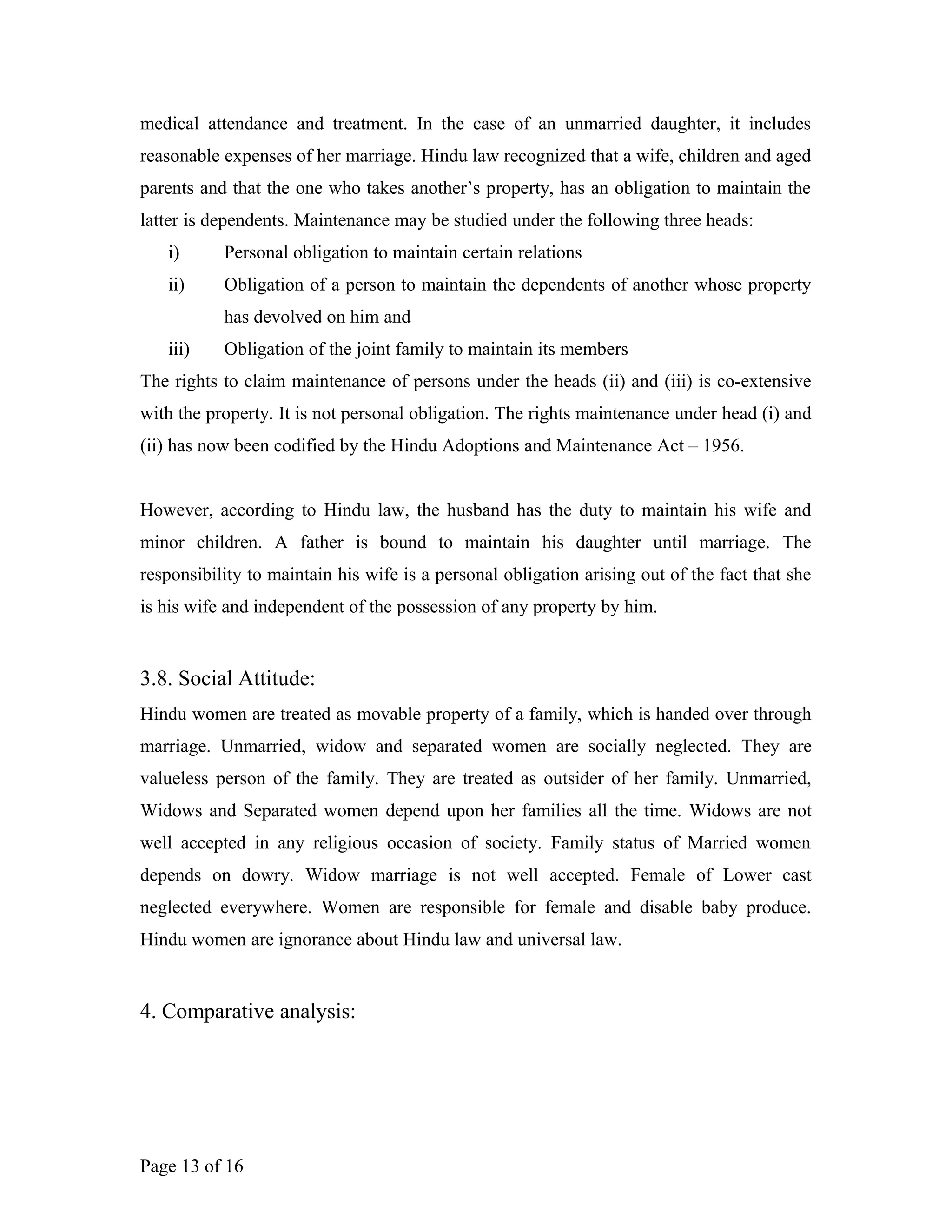 medical attendance and treatment. In the case of an unmarried daughter, it includes
reasonable expenses of her marriage. Hindu law recognized that a wife, children and aged
parents and that the one who takes another’s property, has an obligation to maintain the
latter is dependents. Maintenance may be studied under the following three heads:
i) Personal obligation to maintain certain relations
ii) Obligation of a person to maintain the dependents of another whose property
has devolved on him and
iii) Obligation of the joint family to maintain its members
The rights to claim maintenance of persons under the heads (ii) and (iii) is co-extensive
with the property. It is not personal obligation. The rights maintenance under head (i) and
(ii) has now been codified by the Hindu Adoptions and Maintenance Act – 1956.
However, according to Hindu law, the husband has the duty to maintain his wife and
minor children. A father is bound to maintain his daughter until marriage. The
responsibility to maintain his wife is a personal obligation arising out of the fact that she
is his wife and independent of the possession of any property by him.
3.8. Social Attitude:
Hindu women are treated as movable property of a family, which is handed over through
marriage. Unmarried, widow and separated women are socially neglected. They are
valueless person of the family. They are treated as outsider of her family. Unmarried,
Widows and Separated women depend upon her families all the time. Widows are not
well accepted in any religious occasion of society. Family status of Married women
depends on dowry. Widow marriage is not well accepted. Female of Lower cast
neglected everywhere. Women are responsible for female and disable baby produce.
Hindu women are ignorance about Hindu law and universal law.
4. Comparative analysis:
Page 13 of 16
 