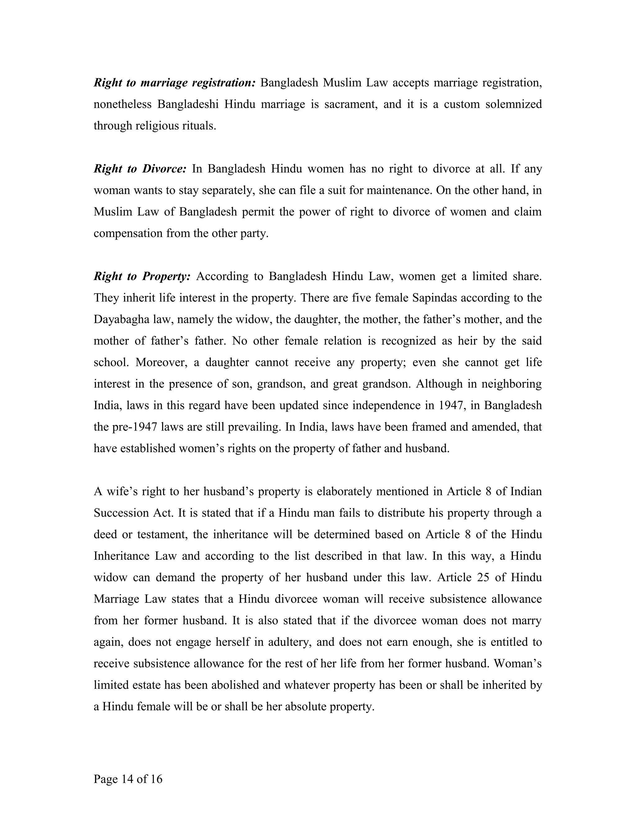 Right to marriage registration: Bangladesh Muslim Law accepts marriage registration,
nonetheless Bangladeshi Hindu marriage is sacrament, and it is a custom solemnized
through religious rituals.
Right to Divorce: In Bangladesh Hindu women has no right to divorce at all. If any
woman wants to stay separately, she can file a suit for maintenance. On the other hand, in
Muslim Law of Bangladesh permit the power of right to divorce of women and claim
compensation from the other party.
Right to Property: According to Bangladesh Hindu Law, women get a limited share.
They inherit life interest in the property. There are five female Sapindas according to the
Dayabagha law, namely the widow, the daughter, the mother, the father’s mother, and the
mother of father’s father. No other female relation is recognized as heir by the said
school. Moreover, a daughter cannot receive any property; even she cannot get life
interest in the presence of son, grandson, and great grandson. Although in neighboring
India, laws in this regard have been updated since independence in 1947, in Bangladesh
the pre-1947 laws are still prevailing. In India, laws have been framed and amended, that
have established women’s rights on the property of father and husband.
A wife’s right to her husband’s property is elaborately mentioned in Article 8 of Indian
Succession Act. It is stated that if a Hindu man fails to distribute his property through a
deed or testament, the inheritance will be determined based on Article 8 of the Hindu
Inheritance Law and according to the list described in that law. In this way, a Hindu
widow can demand the property of her husband under this law. Article 25 of Hindu
Marriage Law states that a Hindu divorcee woman will receive subsistence allowance
from her former husband. It is also stated that if the divorcee woman does not marry
again, does not engage herself in adultery, and does not earn enough, she is entitled to
receive subsistence allowance for the rest of her life from her former husband. Woman’s
limited estate has been abolished and whatever property has been or shall be inherited by
a Hindu female will be or shall be her absolute property.
Page 14 of 16
 