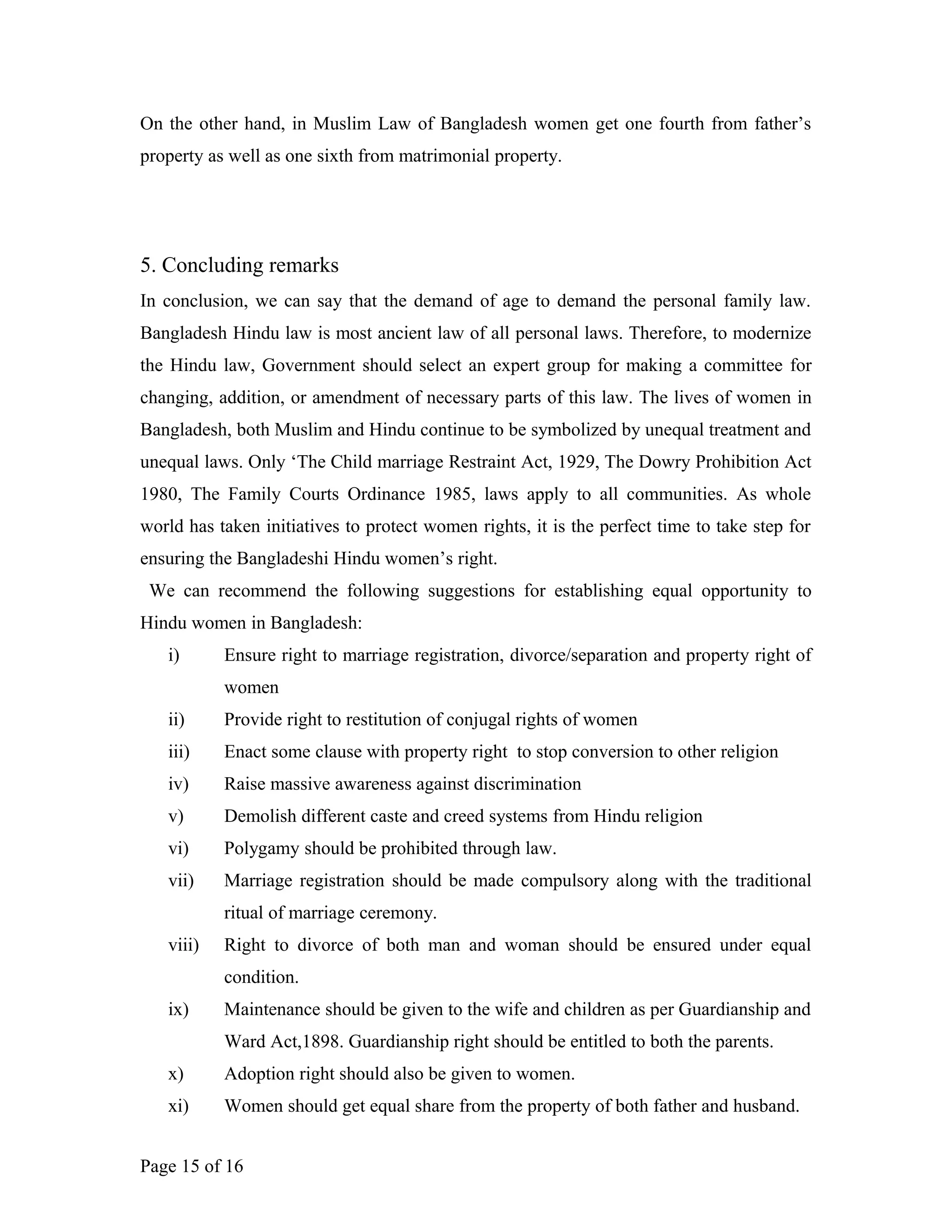 On the other hand, in Muslim Law of Bangladesh women get one fourth from father’s
property as well as one sixth from matrimonial property.
5. Concluding remarks
In conclusion, we can say that the demand of age to demand the personal family law.
Bangladesh Hindu law is most ancient law of all personal laws. Therefore, to modernize
the Hindu law, Government should select an expert group for making a committee for
changing, addition, or amendment of necessary parts of this law. The lives of women in
Bangladesh, both Muslim and Hindu continue to be symbolized by unequal treatment and
unequal laws. Only ‘The Child marriage Restraint Act, 1929, The Dowry Prohibition Act
1980, The Family Courts Ordinance 1985, laws apply to all communities. As whole
world has taken initiatives to protect women rights, it is the perfect time to take step for
ensuring the Bangladeshi Hindu women’s right.
We can recommend the following suggestions for establishing equal opportunity to
Hindu women in Bangladesh:
i) Ensure right to marriage registration, divorce/separation and property right of
women
ii) Provide right to restitution of conjugal rights of women
iii) Enact some clause with property right to stop conversion to other religion
iv) Raise massive awareness against discrimination
v) Demolish different caste and creed systems from Hindu religion
vi) Polygamy should be prohibited through law.
vii) Marriage registration should be made compulsory along with the traditional
ritual of marriage ceremony.
viii) Right to divorce of both man and woman should be ensured under equal
condition.
ix) Maintenance should be given to the wife and children as per Guardianship and
Ward Act,1898. Guardianship right should be entitled to both the parents.
x) Adoption right should also be given to women.
xi) Women should get equal share from the property of both father and husband.
Page 15 of 16
 