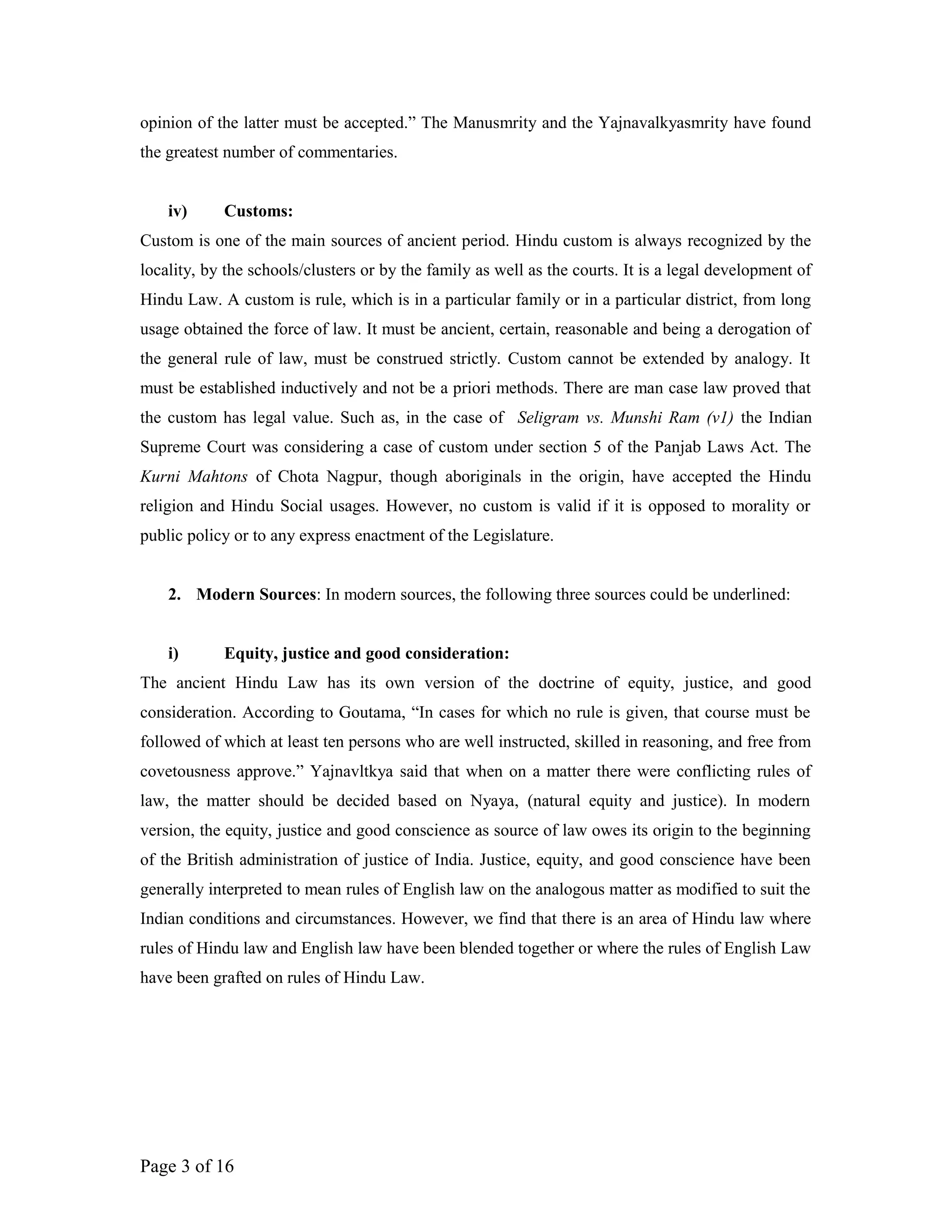 opinion of the latter must be accepted.” The Manusmrity and the Yajnavalkyasmrity have found
the greatest number of commentaries.
iv) Customs:
Custom is one of the main sources of ancient period. Hindu custom is always recognized by the
locality, by the schools/clusters or by the family as well as the courts. It is a legal development of
Hindu Law. A custom is rule, which is in a particular family or in a particular district, from long
usage obtained the force of law. It must be ancient, certain, reasonable and being a derogation of
the general rule of law, must be construed strictly. Custom cannot be extended by analogy. It
must be established inductively and not be a priori methods. There are man case law proved that
the custom has legal value. Such as, in the case of Seligram vs. Munshi Ram (v1) the Indian
Supreme Court was considering a case of custom under section 5 of the Panjab Laws Act. The
Kurni Mahtons of Chota Nagpur, though aboriginals in the origin, have accepted the Hindu
religion and Hindu Social usages. However, no custom is valid if it is opposed to morality or
public policy or to any express enactment of the Legislature.
2. Modern Sources: In modern sources, the following three sources could be underlined:
i) Equity, justice and good consideration:
The ancient Hindu Law has its own version of the doctrine of equity, justice, and good
consideration. According to Goutama, “In cases for which no rule is given, that course must be
followed of which at least ten persons who are well instructed, skilled in reasoning, and free from
covetousness approve.” Yajnavltkya said that when on a matter there were conflicting rules of
law, the matter should be decided based on Nyaya, (natural equity and justice). In modern
version, the equity, justice and good conscience as source of law owes its origin to the beginning
of the British administration of justice of India. Justice, equity, and good conscience have been
generally interpreted to mean rules of English law on the analogous matter as modified to suit the
Indian conditions and circumstances. However, we find that there is an area of Hindu law where
rules of Hindu law and English law have been blended together or where the rules of English Law
have been grafted on rules of Hindu Law.
Page 3 of 16
 
