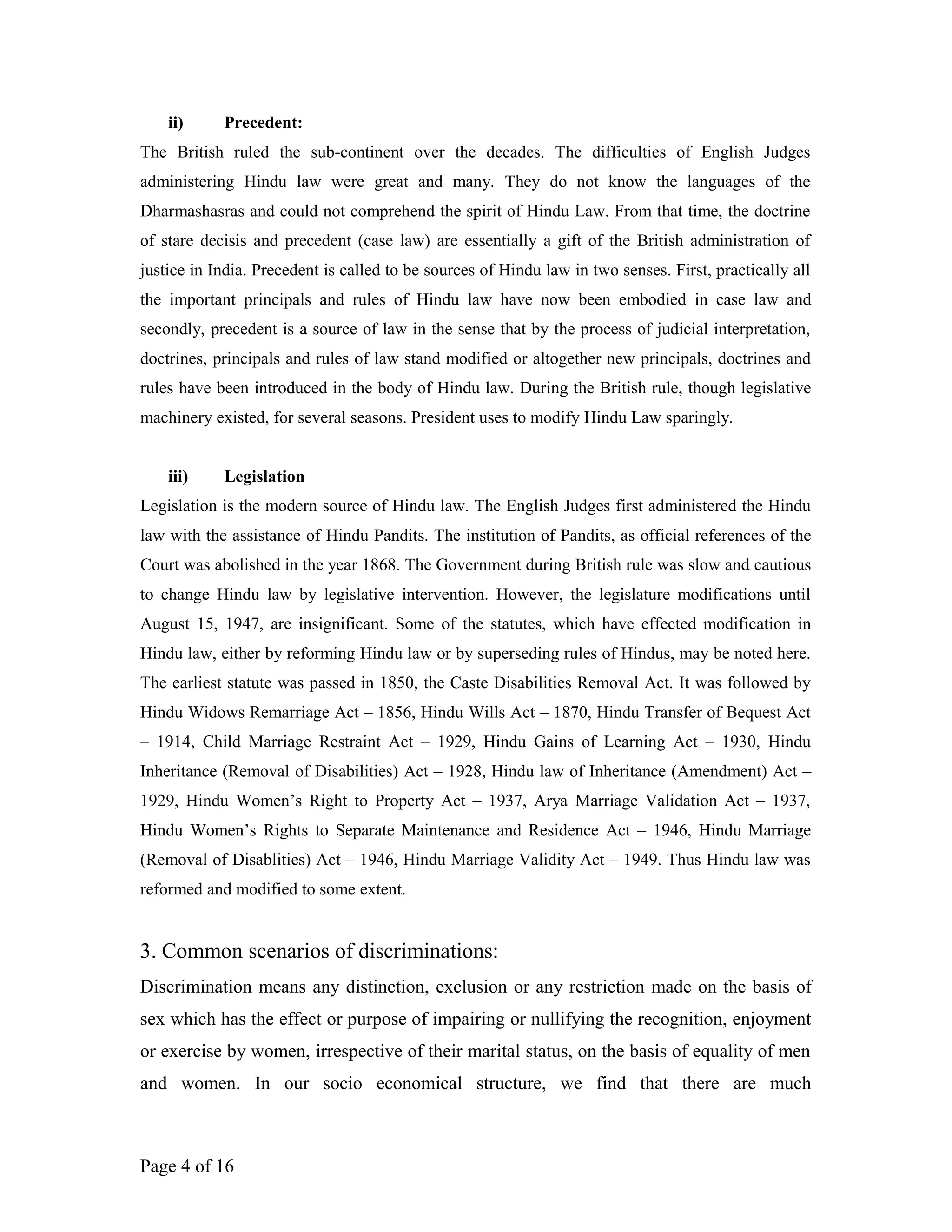 ii) Precedent:
The British ruled the sub-continent over the decades. The difficulties of English Judges
administering Hindu law were great and many. They do not know the languages of the
Dharmashasras and could not comprehend the spirit of Hindu Law. From that time, the doctrine
of stare decisis and precedent (case law) are essentially a gift of the British administration of
justice in India. Precedent is called to be sources of Hindu law in two senses. First, practically all
the important principals and rules of Hindu law have now been embodied in case law and
secondly, precedent is a source of law in the sense that by the process of judicial interpretation,
doctrines, principals and rules of law stand modified or altogether new principals, doctrines and
rules have been introduced in the body of Hindu law. During the British rule, though legislative
machinery existed, for several seasons. President uses to modify Hindu Law sparingly.
iii) Legislation
Legislation is the modern source of Hindu law. The English Judges first administered the Hindu
law with the assistance of Hindu Pandits. The institution of Pandits, as official references of the
Court was abolished in the year 1868. The Government during British rule was slow and cautious
to change Hindu law by legislative intervention. However, the legislature modifications until
August 15, 1947, are insignificant. Some of the statutes, which have effected modification in
Hindu law, either by reforming Hindu law or by superseding rules of Hindus, may be noted here.
The earliest statute was passed in 1850, the Caste Disabilities Removal Act. It was followed by
Hindu Widows Remarriage Act – 1856, Hindu Wills Act – 1870, Hindu Transfer of Bequest Act
– 1914, Child Marriage Restraint Act – 1929, Hindu Gains of Learning Act – 1930, Hindu
Inheritance (Removal of Disabilities) Act – 1928, Hindu law of Inheritance (Amendment) Act –
1929, Hindu Women’s Right to Property Act – 1937, Arya Marriage Validation Act – 1937,
Hindu Women’s Rights to Separate Maintenance and Residence Act – 1946, Hindu Marriage
(Removal of Disablities) Act – 1946, Hindu Marriage Validity Act – 1949. Thus Hindu law was
reformed and modified to some extent.
3. Common scenarios of discriminations:
Discrimination means any distinction, exclusion or any restriction made on the basis of
sex which has the effect or purpose of impairing or nullifying the recognition, enjoyment
or exercise by women, irrespective of their marital status, on the basis of equality of men
and women. In our socio economical structure, we find that there are much
Page 4 of 16
 