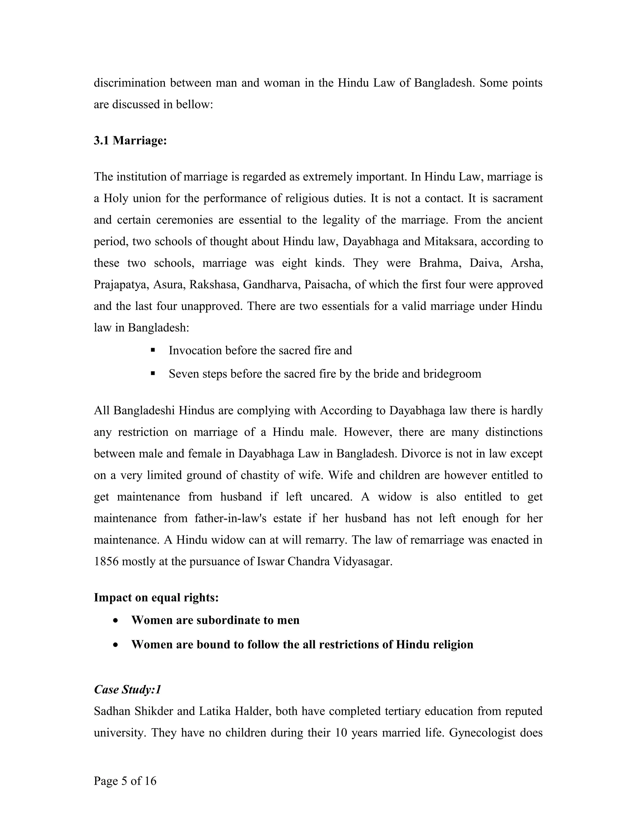 discrimination between man and woman in the Hindu Law of Bangladesh. Some points
are discussed in bellow:
3.1 Marriage:
The institution of marriage is regarded as extremely important. In Hindu Law, marriage is
a Holy union for the performance of religious duties. It is not a contact. It is sacrament
and certain ceremonies are essential to the legality of the marriage. From the ancient
period, two schools of thought about Hindu law, Dayabhaga and Mitaksara, according to
these two schools, marriage was eight kinds. They were Brahma, Daiva, Arsha,
Prajapatya, Asura, Rakshasa, Gandharva, Paisacha, of which the first four were approved
and the last four unapproved. There are two essentials for a valid marriage under Hindu
law in Bangladesh:
 Invocation before the sacred fire and
 Seven steps before the sacred fire by the bride and bridegroom
All Bangladeshi Hindus are complying with According to Dayabhaga law there is hardly
any restriction on marriage of a Hindu male. However, there are many distinctions
between male and female in Dayabhaga Law in Bangladesh. Divorce is not in law except
on a very limited ground of chastity of wife. Wife and children are however entitled to
get maintenance from husband if left uncared. A widow is also entitled to get
maintenance from father-in-law's estate if her husband has not left enough for her
maintenance. A Hindu widow can at will remarry. The law of remarriage was enacted in
1856 mostly at the pursuance of Iswar Chandra Vidyasagar.
Impact on equal rights:
• Women are subordinate to men
• Women are bound to follow the all restrictions of Hindu religion
Case Study:1
Sadhan Shikder and Latika Halder, both have completed tertiary education from reputed
university. They have no children during their 10 years married life. Gynecologist does
Page 5 of 16
 