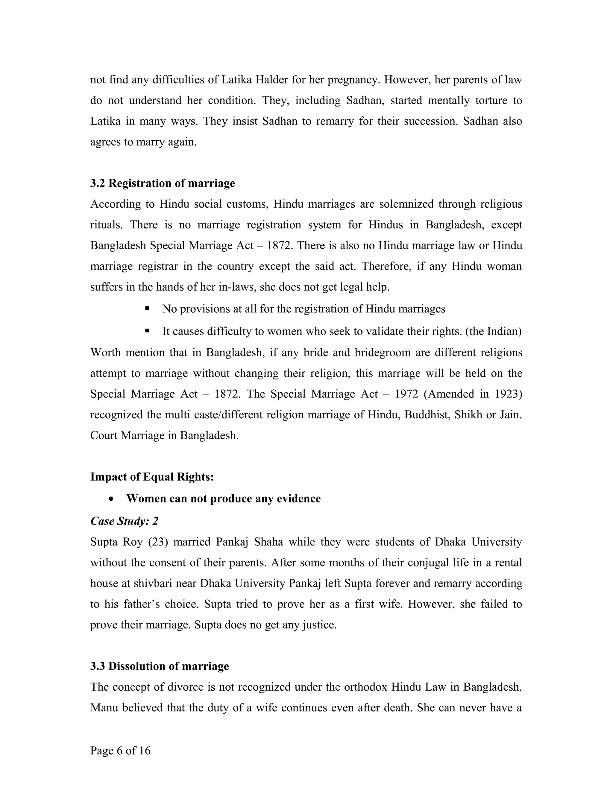 not find any difficulties of Latika Halder for her pregnancy. However, her parents of law
do not understand her condition. They, including Sadhan, started mentally torture to
Latika in many ways. They insist Sadhan to remarry for their succession. Sadhan also
agrees to marry again.
3.2 Registration of marriage
According to Hindu social customs, Hindu marriages are solemnized through religious
rituals. There is no marriage registration system for Hindus in Bangladesh, except
Bangladesh Special Marriage Act – 1872. There is also no Hindu marriage law or Hindu
marriage registrar in the country except the said act. Therefore, if any Hindu woman
suffers in the hands of her in-laws, she does not get legal help.
 No provisions at all for the registration of Hindu marriages
 It causes difficulty to women who seek to validate their rights. (the Indian)
Worth mention that in Bangladesh, if any bride and bridegroom are different religions
attempt to marriage without changing their religion, this marriage will be held on the
Special Marriage Act – 1872. The Special Marriage Act – 1972 (Amended in 1923)
recognized the multi caste/different religion marriage of Hindu, Buddhist, Shikh or Jain.
Court Marriage in Bangladesh.
Impact of Equal Rights:
• Women can not produce any evidence
Case Study: 2
Supta Roy (23) married Pankaj Shaha while they were students of Dhaka University
without the consent of their parents. After some months of their conjugal life in a rental
house at shivbari near Dhaka University Pankaj left Supta forever and remarry according
to his father’s choice. Supta tried to prove her as a first wife. However, she failed to
prove their marriage. Supta does no get any justice.
3.3 Dissolution of marriage
The concept of divorce is not recognized under the orthodox Hindu Law in Bangladesh.
Manu believed that the duty of a wife continues even after death. She can never have a
Page 6 of 16
 
