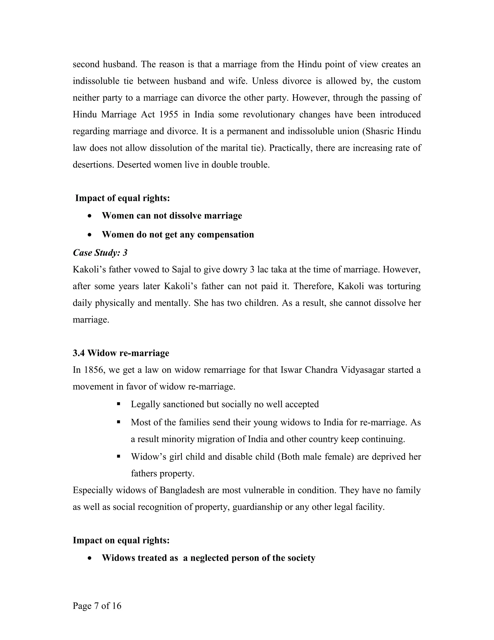 second husband. The reason is that a marriage from the Hindu point of view creates an
indissoluble tie between husband and wife. Unless divorce is allowed by, the custom
neither party to a marriage can divorce the other party. However, through the passing of
Hindu Marriage Act 1955 in India some revolutionary changes have been introduced
regarding marriage and divorce. It is a permanent and indissoluble union (Shasric Hindu
law does not allow dissolution of the marital tie). Practically, there are increasing rate of
desertions. Deserted women live in double trouble.
Impact of equal rights:
• Women can not dissolve marriage
• Women do not get any compensation
Case Study: 3
Kakoli’s father vowed to Sajal to give dowry 3 lac taka at the time of marriage. However,
after some years later Kakoli’s father can not paid it. Therefore, Kakoli was torturing
daily physically and mentally. She has two children. As a result, she cannot dissolve her
marriage.
3.4 Widow re-marriage
In 1856, we get a law on widow remarriage for that Iswar Chandra Vidyasagar started a
movement in favor of widow re-marriage.
 Legally sanctioned but socially no well accepted
 Most of the families send their young widows to India for re-marriage. As
a result minority migration of India and other country keep continuing.
 Widow’s girl child and disable child (Both male female) are deprived her
fathers property.
Especially widows of Bangladesh are most vulnerable in condition. They have no family
as well as social recognition of property, guardianship or any other legal facility.
Impact on equal rights:
• Widows treated as a neglected person of the society
Page 7 of 16
 