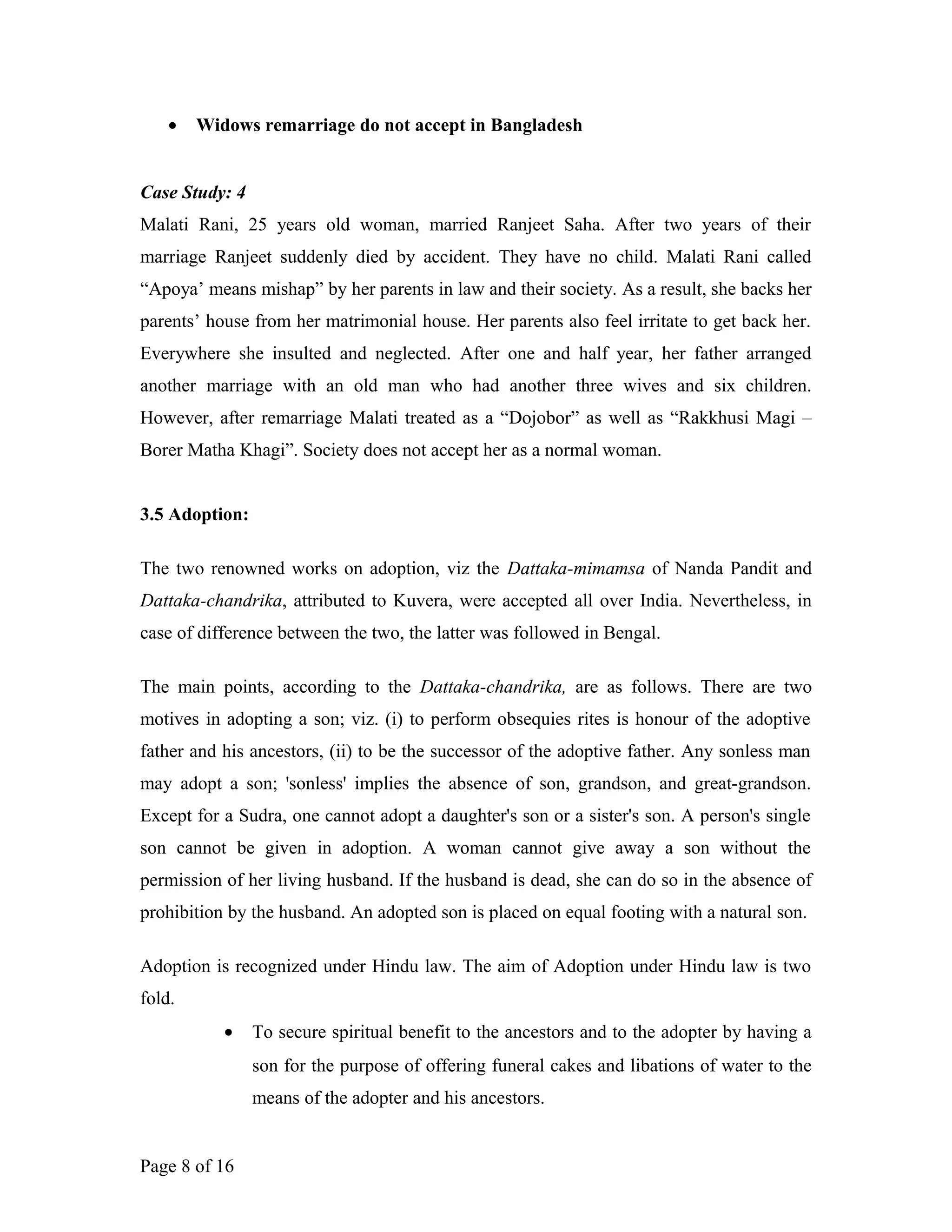 • Widows remarriage do not accept in Bangladesh
Case Study: 4
Malati Rani, 25 years old woman, married Ranjeet Saha. After two years of their
marriage Ranjeet suddenly died by accident. They have no child. Malati Rani called
“Apoya’ means mishap” by her parents in law and their society. As a result, she backs her
parents’ house from her matrimonial house. Her parents also feel irritate to get back her.
Everywhere she insulted and neglected. After one and half year, her father arranged
another marriage with an old man who had another three wives and six children.
However, after remarriage Malati treated as a “Dojobor” as well as “Rakkhusi Magi –
Borer Matha Khagi”. Society does not accept her as a normal woman.
3.5 Adoption:
The two renowned works on adoption, viz the Dattaka-mimamsa of Nanda Pandit and
Dattaka-chandrika, attributed to Kuvera, were accepted all over India. Nevertheless, in
case of difference between the two, the latter was followed in Bengal.
The main points, according to the Dattaka-chandrika, are as follows. There are two
motives in adopting a son; viz. (i) to perform obsequies rites is honour of the adoptive
father and his ancestors, (ii) to be the successor of the adoptive father. Any sonless man
may adopt a son; 'sonless' implies the absence of son, grandson, and great-grandson.
Except for a Sudra, one cannot adopt a daughter's son or a sister's son. A person's single
son cannot be given in adoption. A woman cannot give away a son without the
permission of her living husband. If the husband is dead, she can do so in the absence of
prohibition by the husband. An adopted son is placed on equal footing with a natural son.
Adoption is recognized under Hindu law. The aim of Adoption under Hindu law is two
fold.
• To secure spiritual benefit to the ancestors and to the adopter by having a
son for the purpose of offering funeral cakes and libations of water to the
means of the adopter and his ancestors.
Page 8 of 16
 