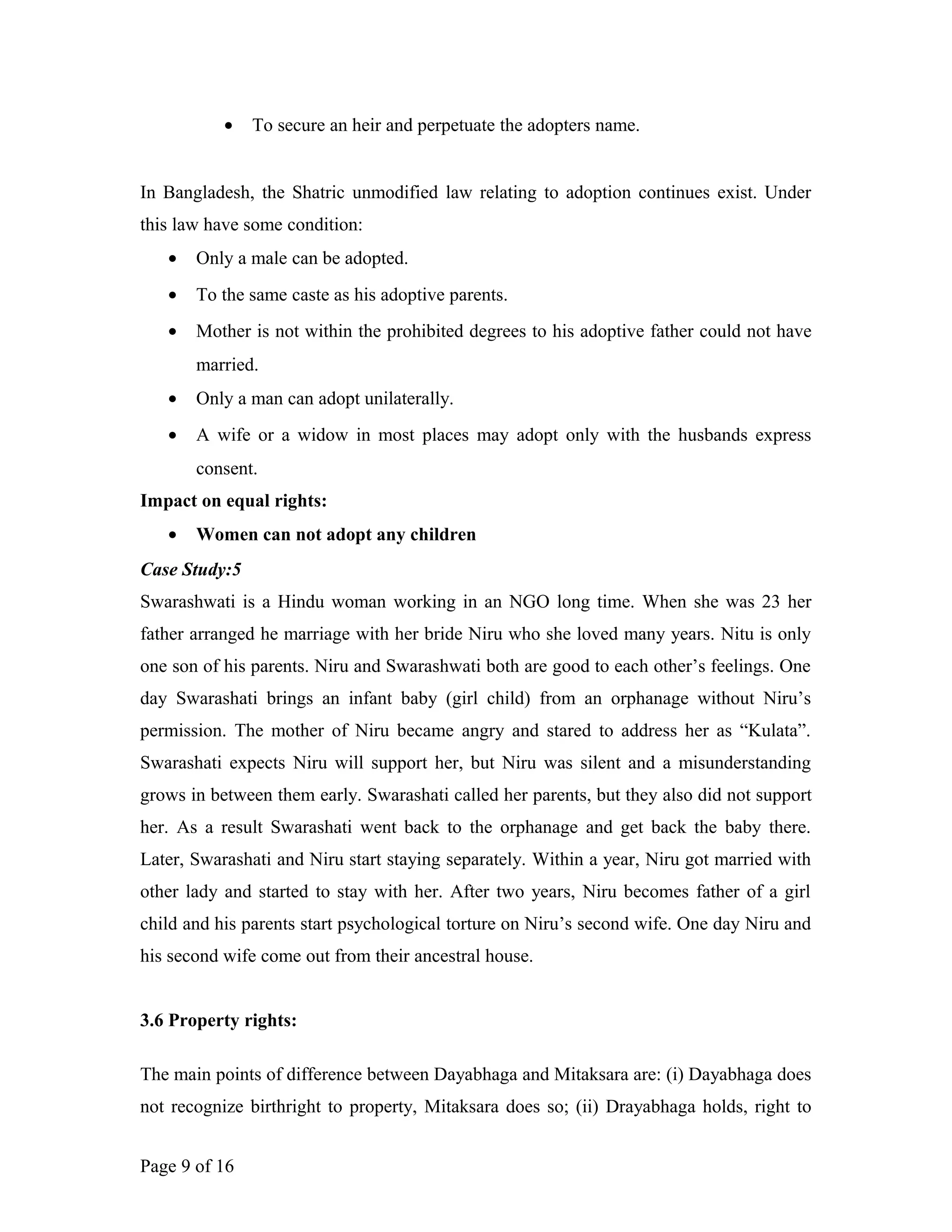 • To secure an heir and perpetuate the adopters name.
In Bangladesh, the Shatric unmodified law relating to adoption continues exist. Under
this law have some condition:
• Only a male can be adopted.
• To the same caste as his adoptive parents.
• Mother is not within the prohibited degrees to his adoptive father could not have
married.
• Only a man can adopt unilaterally.
• A wife or a widow in most places may adopt only with the husbands express
consent.
Impact on equal rights:
• Women can not adopt any children
Case Study:5
Swarashwati is a Hindu woman working in an NGO long time. When she was 23 her
father arranged he marriage with her bride Niru who she loved many years. Nitu is only
one son of his parents. Niru and Swarashwati both are good to each other’s feelings. One
day Swarashati brings an infant baby (girl child) from an orphanage without Niru’s
permission. The mother of Niru became angry and stared to address her as “Kulata”.
Swarashati expects Niru will support her, but Niru was silent and a misunderstanding
grows in between them early. Swarashati called her parents, but they also did not support
her. As a result Swarashati went back to the orphanage and get back the baby there.
Later, Swarashati and Niru start staying separately. Within a year, Niru got married with
other lady and started to stay with her. After two years, Niru becomes father of a girl
child and his parents start psychological torture on Niru’s second wife. One day Niru and
his second wife come out from their ancestral house.
3.6 Property rights:
The main points of difference between Dayabhaga and Mitaksara are: (i) Dayabhaga does
not recognize birthright to property, Mitaksara does so; (ii) Drayabhaga holds, right to
Page 9 of 16
 