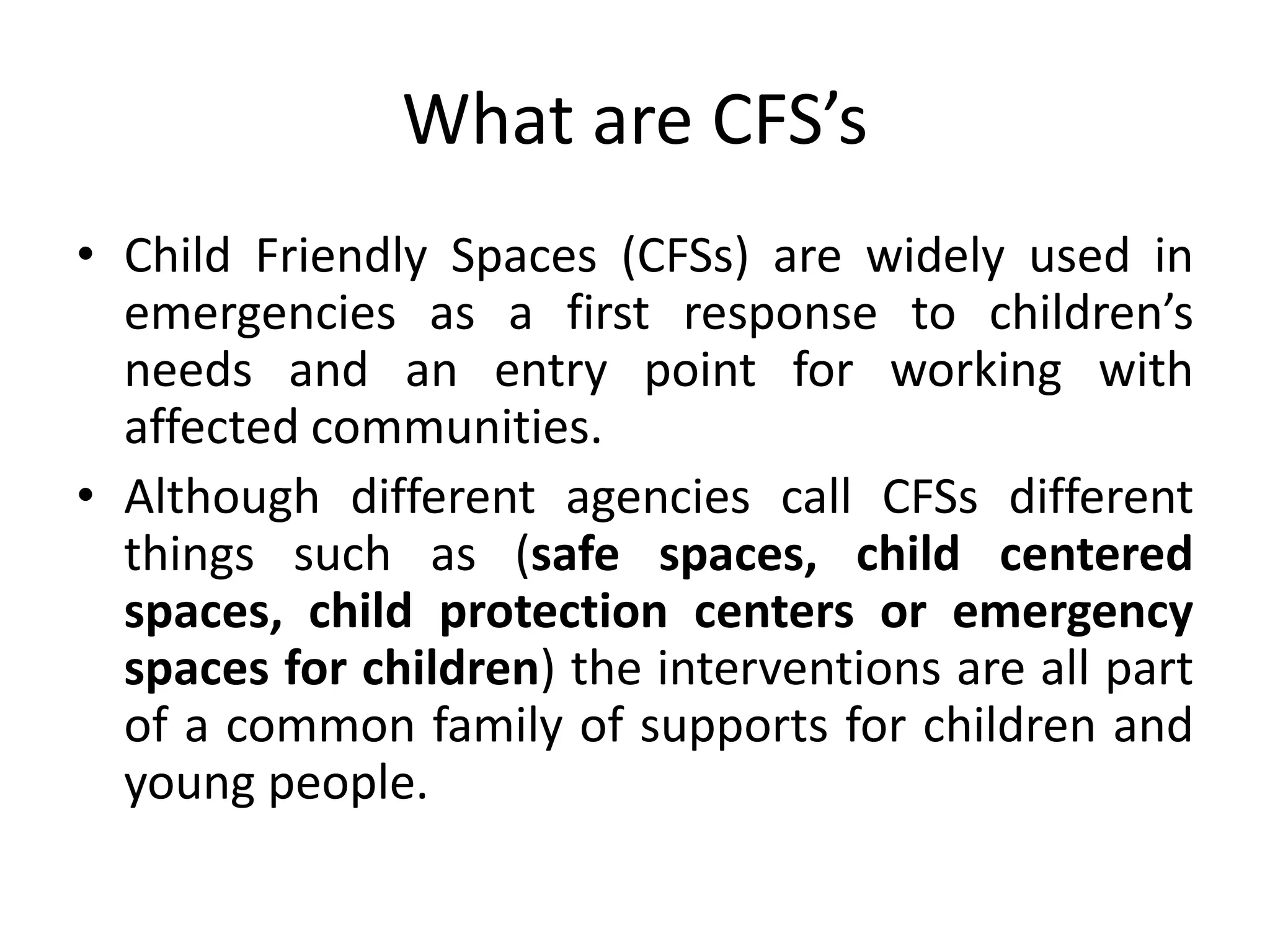 What are CFS’s
• Child Friendly Spaces (CFSs) are widely used in
emergencies as a first response to children’s
needs and an entry point for working with
affected communities.
• Although different agencies call CFSs different
things such as (safe spaces, child centered
spaces, child protection centers or emergency
spaces for children) the interventions are all part
of a common family of supports for children and
young people.
 