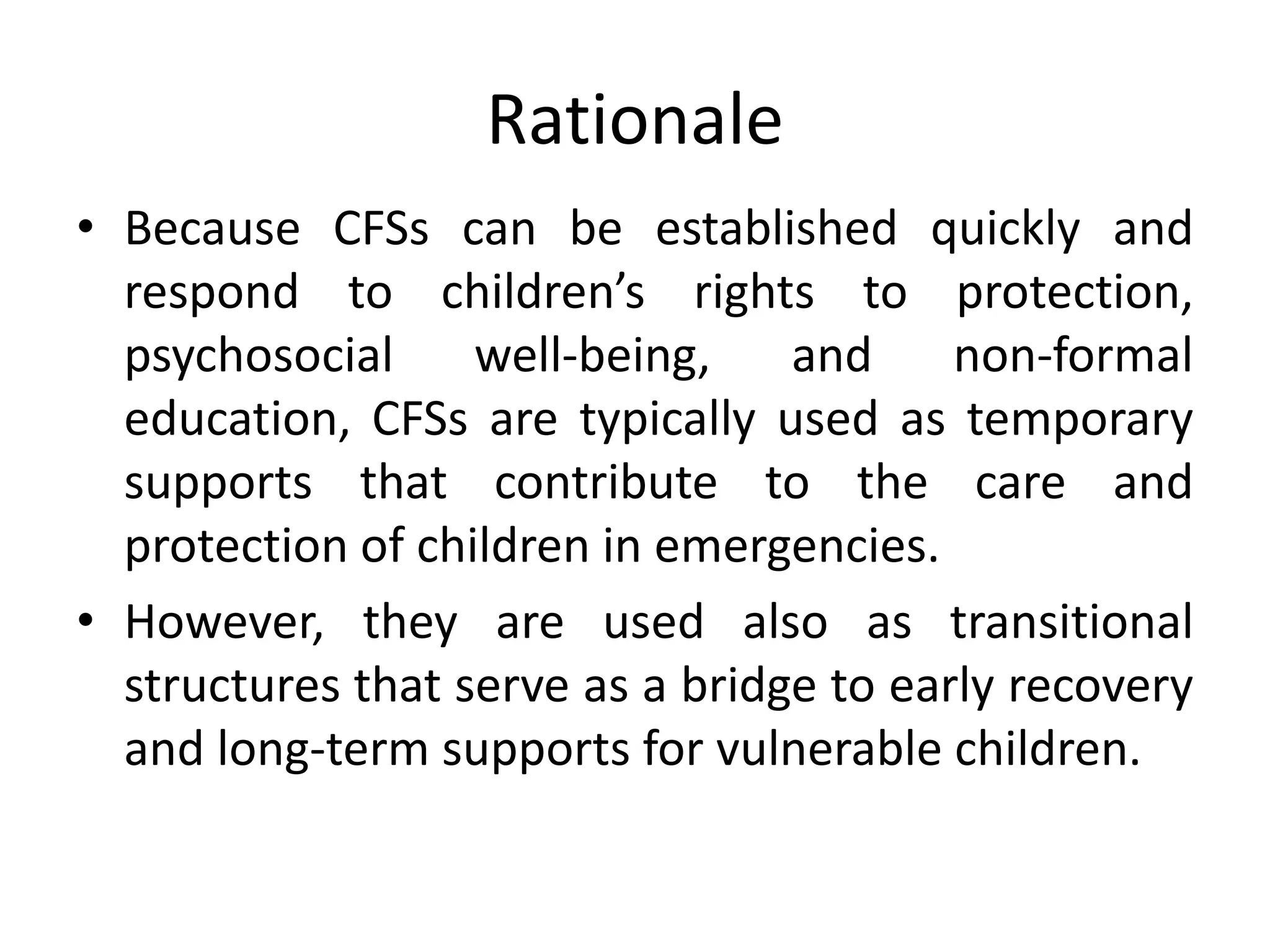 Rationale
• Because CFSs can be established quickly and
respond to children’s rights to protection,
psychosocial well‐being, and non‐formal
education, CFSs are typically used as temporary
supports that contribute to the care and
protection of children in emergencies.
• However, they are used also as transitional
structures that serve as a bridge to early recovery
and long‐term supports for vulnerable children.
 