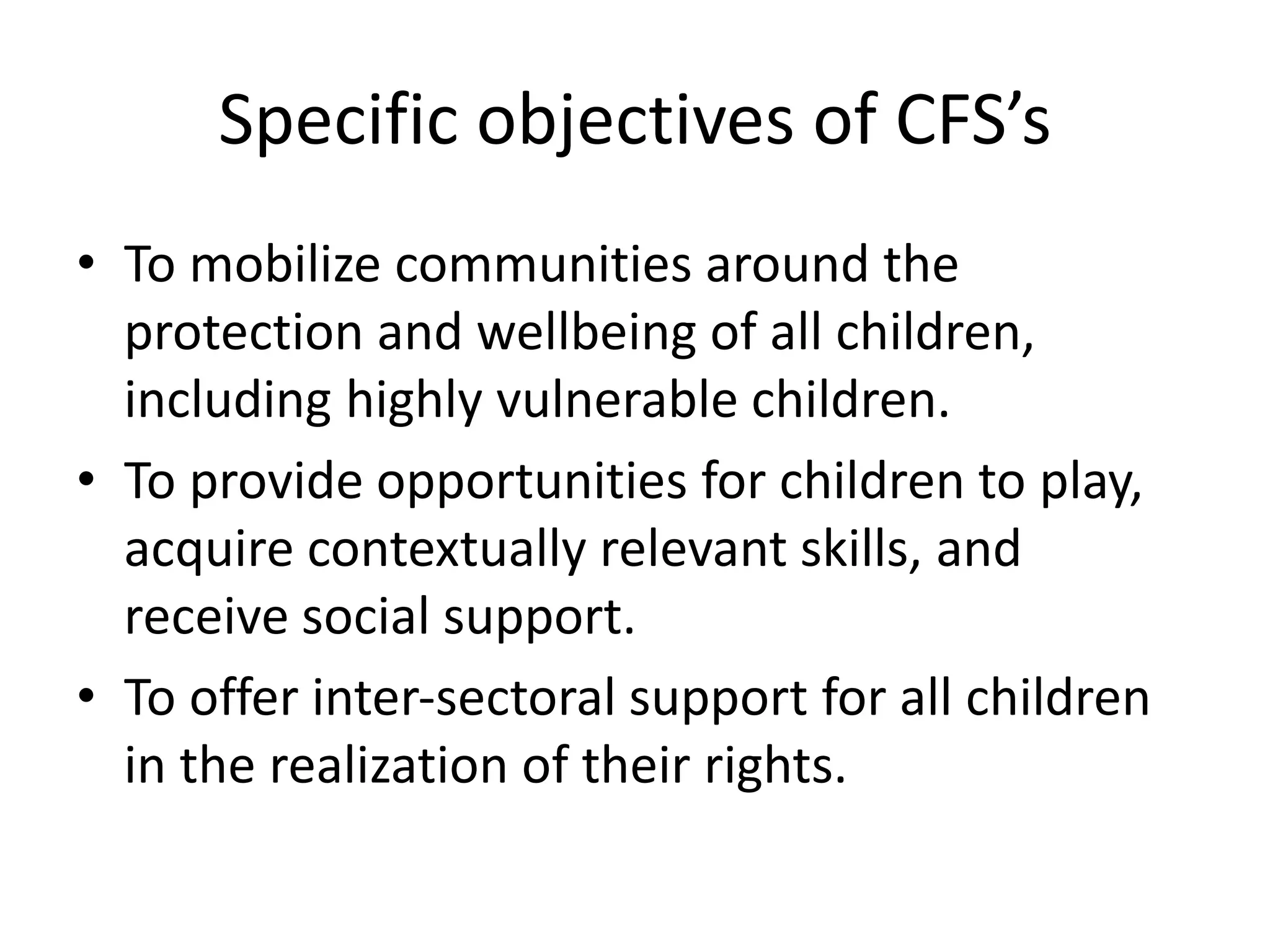 Specific objectives of CFS’s
• To mobilize communities around the
protection and wellbeing of all children,
including highly vulnerable children.
• To provide opportunities for children to play,
acquire contextually relevant skills, and
receive social support.
• To offer inter‐sectoral support for all children
in the realization of their rights.
 