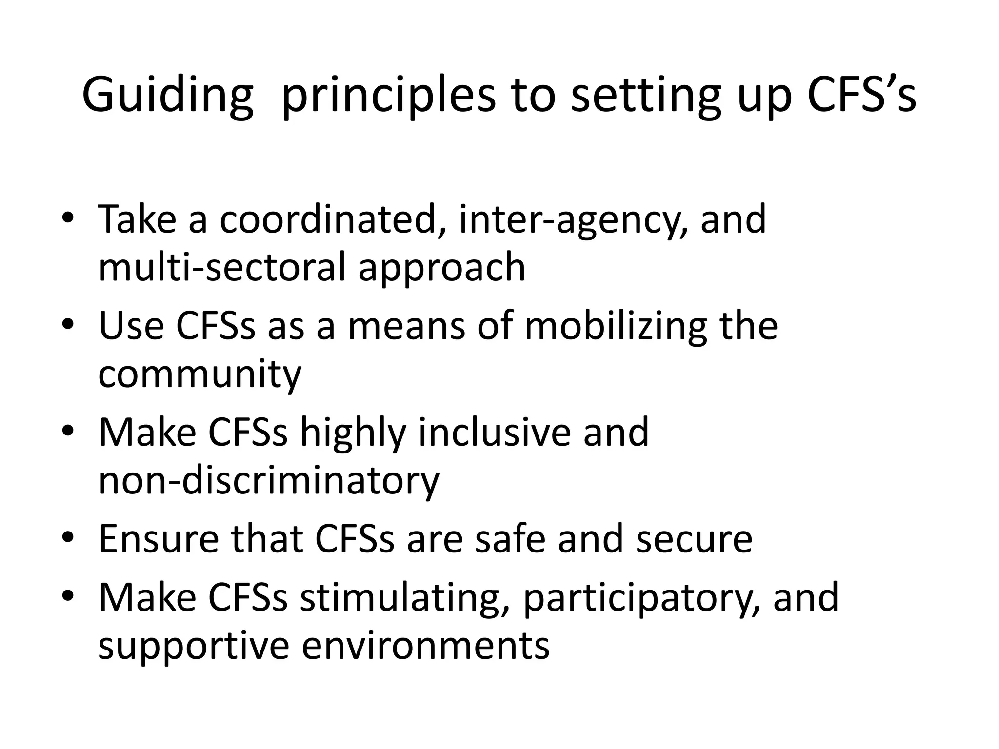 Guiding principles to setting up CFS’s
• Take a coordinated, inter‐agency, and
multi‐sectoral approach
• Use CFSs as a means of mobilizing the
community
• Make CFSs highly inclusive and
non‐discriminatory
• Ensure that CFSs are safe and secure
• Make CFSs stimulating, participatory, and
supportive environments
 