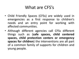 What are CFS’s
• Child Friendly Spaces (CFSs) are widely used in
emergencies as a first response to children’s
needs and an entry point for working with
affected communities.
• Although different agencies call CFSs different
things such as (safe spaces, child centered
spaces, child protection centers or emergency
spaces for children) the interventions are all part
of a common family of supports for children and
young people.
 