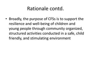 Rationale contd.
• Broadly, the purpose of CFSs is to support the
resilience and well‐being of children and
young people through community organized,
structured activities conducted in a safe, child
friendly, and stimulating environment
 