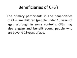 Beneficiaries of CFS’s
The primary participants in and beneficiaries
of CFSs are children (people under 18 years of
age), although in some contexts, CFSs may
also engage and benefit young people who
are beyond 18years of age.
 