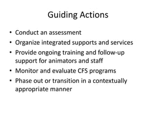 Guiding Actions
• Conduct an assessment
• Organize integrated supports and services
• Provide ongoing training and follow‐up
support for animators and staff
• Monitor and evaluate CFS programs
• Phase out or transition in a contextually
appropriate manner
 