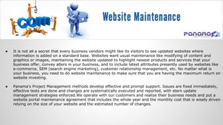 ● It is not all a secret that every business vendors might like its visitors to see updated websites where
information is added on a standard base. Websites want usual maintenance like modifying of content and
graphics or images, maintaining the website updated to highlight newest products and services that your
business offer, convey alters in your business, and to include latest attributes presently used by websites like
e-commerce, SEM (search engine marketing), customer relationship management, etc. No matter what is
your business, you need to do website maintenance to make sure that you are having the maximum return on
website investing.
● Panama's Project Management methods develop effective and prompt support. Issues are fixed immediately,
effective tests are done and changes are systematically executed and reported, with stern update
management strategies enforced.We operate with our customers and realize their business needs and put a
website portal maintenance agreement that includes the whole year and the monthly cost that is wisely driven
relying on the size of your website and the estimated number of changes.
 