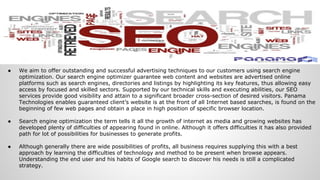 ● We aim to offer outstanding and successful advertising techniques to our customers using search engine
optimization. Our search engine optimizer guarantee web content and websites are advertised online
platforms such as search engines, directories and listings by highlighting its key features, thus allowing easy
access by focused and skilled sectors. Supported by our technical skills and executing abilities, our SEO
services provide good visibility and attain to a significant broader cross-section of desired visitors. Panama
Technologies enables guaranteed client’s website is at the front of all Internet based searches, is found on the
beginning of few web pages and obtain a place in high position of specific browser location.
● Search engine optimization the term tells it all the growth of internet as media and growing websites has
developed plenty of difficulties of appearing found in online. Although it offers difficulties it has also provided
path for lot of possibilities for businesses to generate profits.
● Although generally there are wide possibilities of profits, all business requires supplying this with a best
approach by learning the difficulties of technology and method to be present when browse appears.
Understanding the end user and his habits of Google search to discover his needs is still a complicated
strategy.
 
