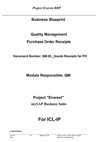 Project Everest BBP
Business Blueprint
Quality Management
Purchase Order Receipts
Document Number: QM.02._Goods Receipts for PO
Module Responsible: QM
Project "Everest"
mySAP Business Suite
For ICL-IP
a. Identification
Version: 1.0 Page1 of 16 Process name: GR for PO with QM
Date: Reference: Identification
 