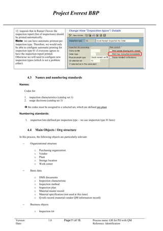 Project Everest BBP
12. requests that in Ramat Chovav the
inspection report (list of inspections) should
be printed automatically.
Note: we can have automatic printout per
inspection type. Therefore, we would only
be able to configure automatic printing for
inspection type 01 if everyone agrees to
have the inspection report printed.
Otherwise we will need to configure new
inspection types (which is not a problem
either).
4.3 Names and numbering standards
Names:
Codes for:
1. inspection characteristics (catalog set 1)
2. usage decisions (catalog set 3)
 the codes must be assigned to a selected set, which are defined per plant
Numbering standards:
1. inspection lots (defined per inspection type – we use inspection type 01 here)
4.4 Main Objects / Org structure
In this process, the following objects are particularly relevant:
− Organizational structure
o Purchasing organization
o Vendor
o Plant
o Storage location
o Work center
− Basic data
o DMS documents
o Inspection characteristic
o Inspection method
o Inspection plan
o Material master record
o Material specification (not used at this time)
o Q-info record (material-vendor QM information record)
− Business objects
o Inspection lot
Version: 1.0 Page11 of 16 Process name: GR for PO with QM
Date: Reference: Identification
 