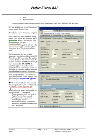 Project Everest BBP
o Plant
o Storage location
The configuration is under the objects shown listed above under "Basic data". These are now described.
We start with the QM view of the material
master record, shown at right.
From the top we see the material and plant.
The General data box is important mainly
for the "Insp. Setup" box. That little box is
powerful. Within it we configure every
movement type. The grey
sign to its left shows that
some inspection types have already been
configured. We'll look at this in the next
slide.
The Procurement data box includes
parameters that affect purchasing with QM.
Note that the QM proc. active flag is client-
specific. That is, if chosen in one plant, this
material must have the QM control and QM
view maintained in all plants. The
certificate type specifies what kind of
certificate should accompany a receipt, and
the target QM system is the type of system
a vendor should have to buy the material.
Looking top to bottom … two inspection
types are configured for this material. This
process requires inspection type 01.
Note: if the active button is not selected
for an inspection type, it is as if the material
is not awake for this inspection type.
Following below, we see configuration for
inspection type 01. For example:
1.Post to inspection stock puts stock in
"quality" status when received.
2.An inspection lot is used when
inspecting this material
3.The inspection plan is automatically
assigned to the inspection lot when the
stock is received
Version: 1.0 Page12 of 16 Process name: GR for PO with QM
Date: Reference: Identification
 