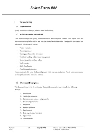 Project Everest BBP
1 Introduction
1.1 Identification
Quality assurance according to purchase orders from vendors
1.2 General Process description
There are several aspects to quality assurance related to purchasing from vendors. These aspects affect the
procurement process before, during and after the entry of a purchase order. For example, this process has
relevance to other processes such as:
• Vendor evaluation
• Choosing a vendor
• Creating purchase orders for vendors
• Certificate handling and document management
• Goods receipts for purchase orders
• Stock transfers
• Batch classification
• Complaints against vendors
For raw materials, this is the fundamental process which precedes production. This is where components
are brought in, classified and stored until use.
1.3 Document Description
This document is part of the Everest project Blueprint documentation and it includes the following
chapters:
1. Introduction
2. Applicable documents
3. Basic terms and process / sub process list
4. Process implementation
5. Integration
6. Reports and forms
7. Developments
8. Data migration and interfaces
9. Open issues
10. Authorizations
Version: 1.0 Page5 of 16 Process name: GR for PO with QM
Date: Reference: Identification
 