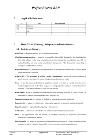 Project Everest BBP
2 Applicable Documents
# Title Identification
[1] Rfp/sow
[2] contract
BP
3 Basic Terms (Glossary) Sub process rollout relevance
3.1 Basic terms (Glossary)
Certificate – a document detailing specific quality requirements.
Classification characteristic – a parameter on a classified object which distinguishes this classified object
from other objects of the same classification type. For example, the classification type, 023—on
material batches, can have several classification characteristics. The characteristic values help to
distinguish each batch from another
Classification class – a grouping that distinguishes a set of classified objects from other classified objects
of the same classification type
COA / COQ / COC (certificate of analysis / quality / compliance) – A certificate (in this case found on
goods receipts) which shows the results of inspections performed by a vendor
Code – A key that uniquely identifies the qualitative contents of an item in a coded form that can be
mechanically processed. Each code is assigned to a code group in the catalog. A code can describe, for
example: a characteristic attribute, a usage decision or a task.
Code group – A key for summarizing codes and structuring a catalog according to various criteria. The
assignment of codes to code groups takes place at client level.
Inspection characteristic is a criterion on the basis of which an inspection is performed.
Inspection lot – a request to a plant to carry out a quality inspection for a specific quantity of material.
Inspection method – a procedure for inspecting a characteristic.
Notification – A data record with which a user informs a department about an occurrence
Plant – an organizational unit for dividing an enterprise according to production, procurement,
maintenance, and materials planning
Purchase order – A request or instruction from a purchasing organization to a vendor (external supplier)
or a plant to deliver a quantity of material or to perform services at a certain point in time.
Version: 1.0 Page6 of 16 Process name: GR for PO with QM
Date: Reference: Identification
 