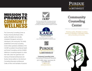 The Community Counseling Center at
Purdue University Northwest offers
quality, affordable and culturally
competent therapeutic services to
individuals in the community. The newly
established Community Counseling
Center allows graduate candidates of the
CACREP accredited Clinical Mental Health
and School Counseling; and the ICAADA
Addictions counseling programs to utilize
their skills under the supervision and
training of licensed professionals and
faculty. Services adhere to the American
Counseling Association professional
Codes of Ethics and standards of practice.
The Clinical Mental Health Counseling and School
Counseling programs have earned the full-8 year
accreditation from the Council for Accreditation of
Counseling and Related Educational Programs (CACREP)
Community Counseling Center
Counseling & Professional Education
2415 169th Street, Hammond, IN
(219) 989-2923
ccc@pnw.edu
www.pnw.edu/ccc
Community
Counseling
Center
Offered by Counseling & Professional Education
Providing quality, affordable counseling
services to individuals in Northwest Indiana
and surrounding communities.
The ICAADA program has received
State of Indiana approval for 8 consecutive years
 