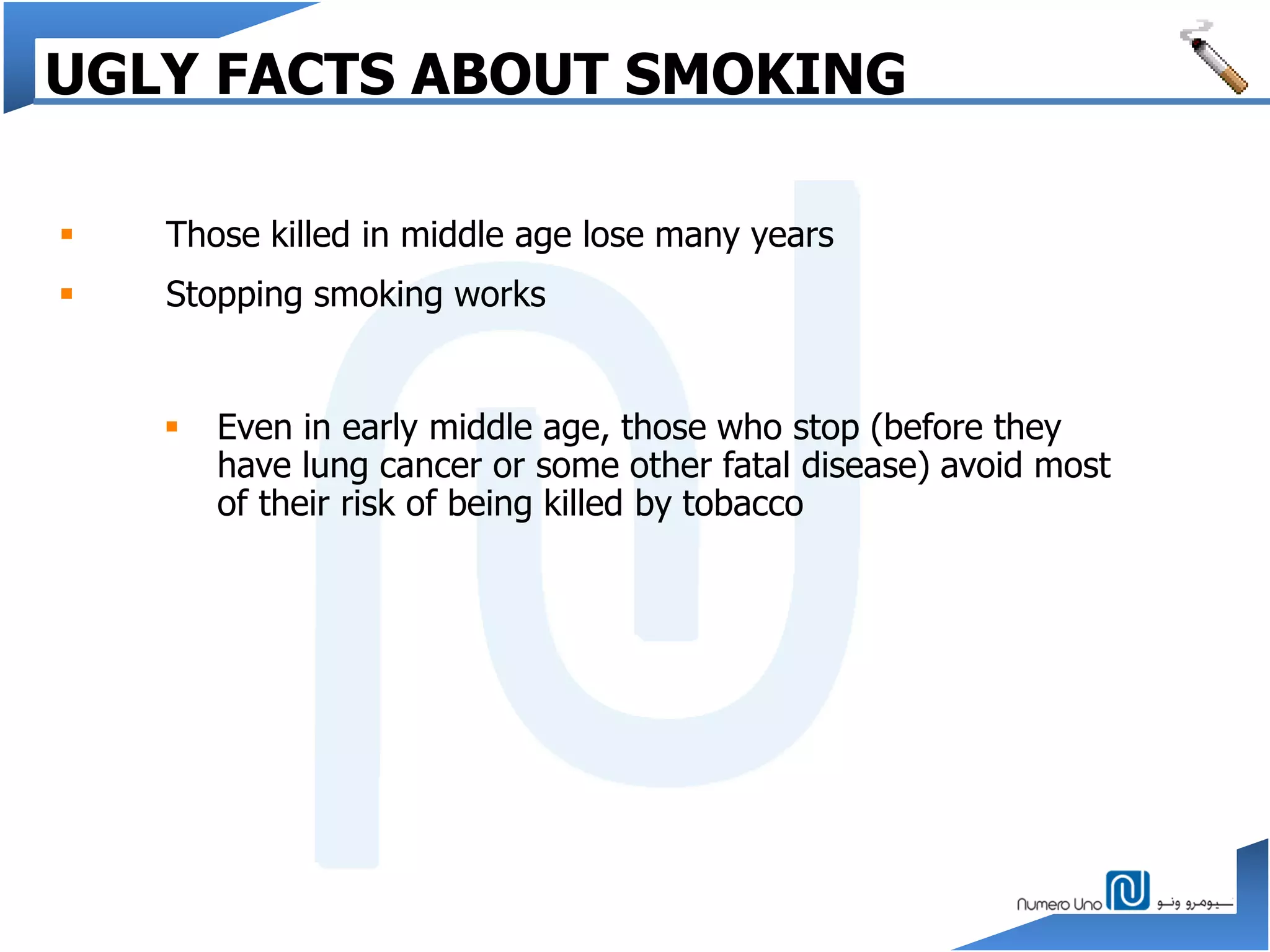  Even in early middle age, those who stop (before they
have lung cancer or some other fatal disease) avoid most
of their risk of being killed by tobacco
 Those killed in middle age lose many years
 Stopping smoking works
UGLY FACTS ABOUT SMOKING
 