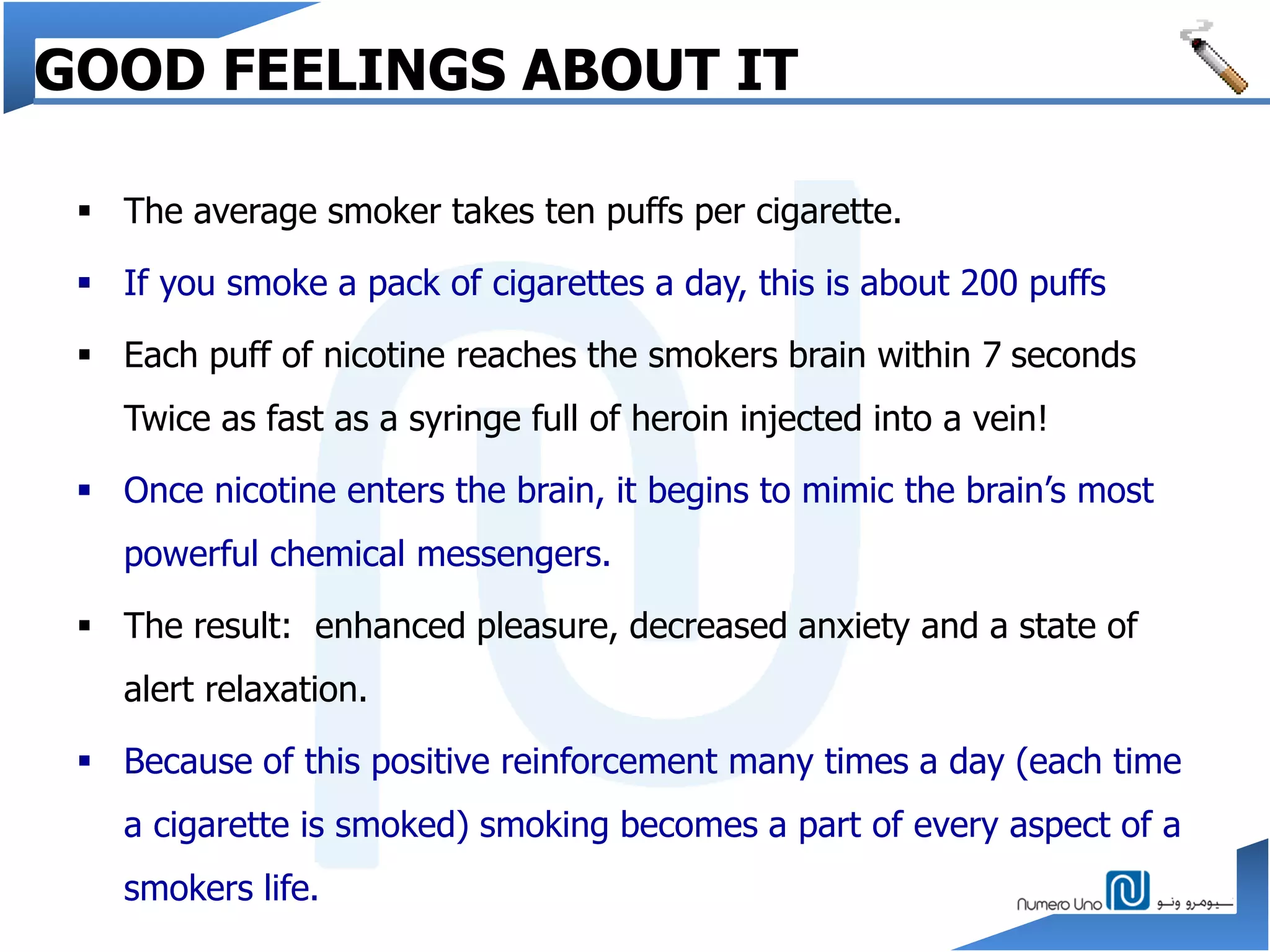GOOD FEELINGS ABOUT IT
 The average smoker takes ten puffs per cigarette.
 If you smoke a pack of cigarettes a day, this is about 200 puffs
 Each puff of nicotine reaches the smokers brain within 7 seconds
Twice as fast as a syringe full of heroin injected into a vein!
 Once nicotine enters the brain, it begins to mimic the brain’s most
powerful chemical messengers.
 The result: enhanced pleasure, decreased anxiety and a state of
alert relaxation.
 Because of this positive reinforcement many times a day (each time
a cigarette is smoked) smoking becomes a part of every aspect of a
smokers life.
 