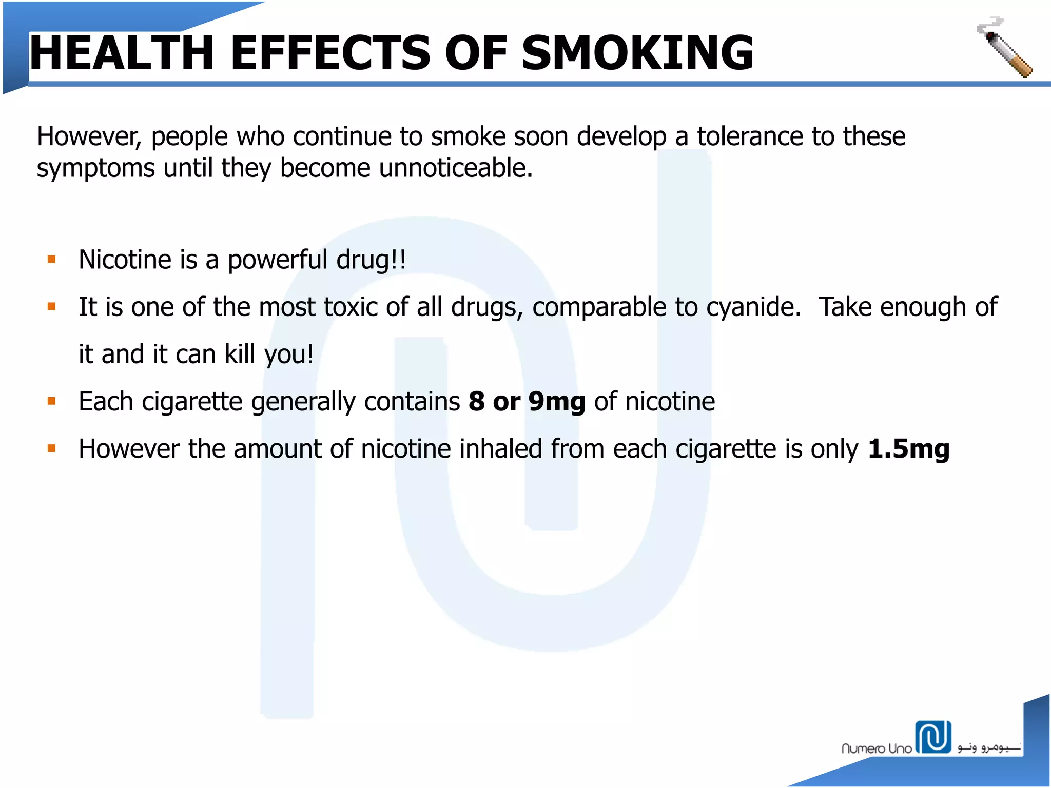 However, people who continue to smoke soon develop a tolerance to these
symptoms until they become unnoticeable.
HEALTH EFFECTS OF SMOKING
 Nicotine is a powerful drug!!
 It is one of the most toxic of all drugs, comparable to cyanide. Take enough of
it and it can kill you!
 Each cigarette generally contains 8 or 9mg of nicotine
 However the amount of nicotine inhaled from each cigarette is only 1.5mg
 