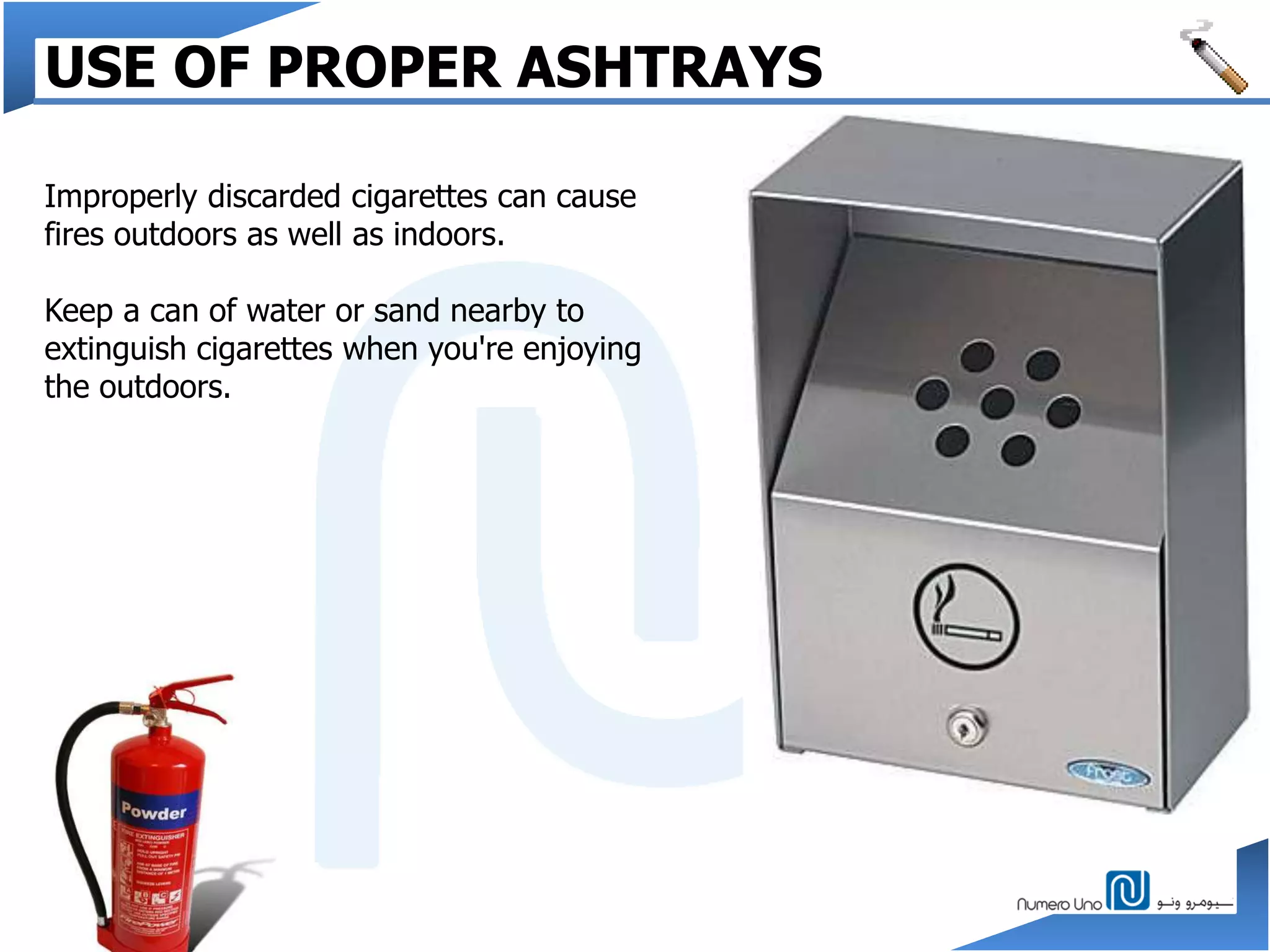 USE OF PROPER ASHTRAYS
Improperly discarded cigarettes can cause
fires outdoors as well as indoors.
Keep a can of water or sand nearby to
extinguish cigarettes when you're enjoying
the outdoors.
 