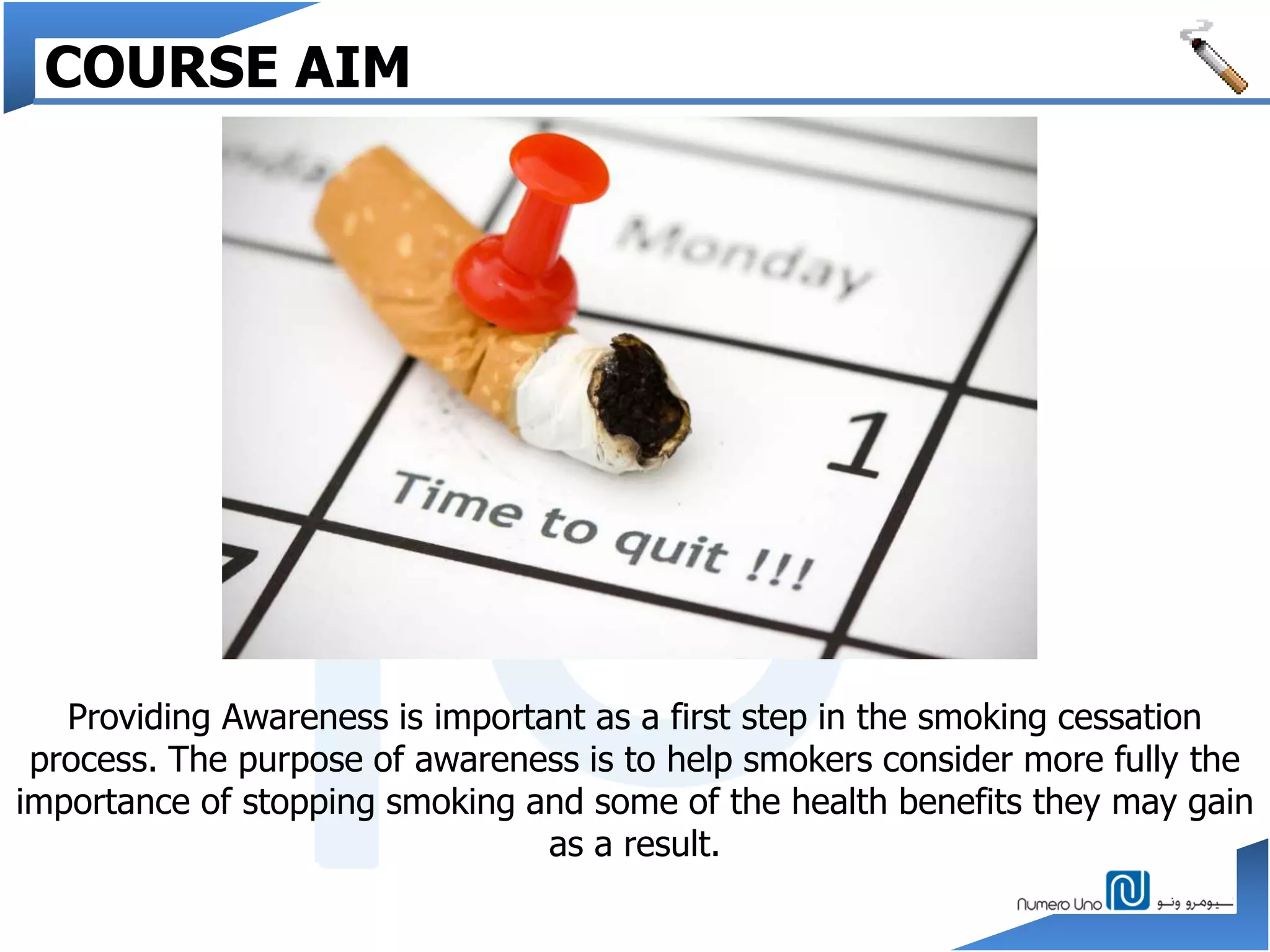 Providing Awareness is important as a first step in the smoking cessation
process. The purpose of awareness is to help smokers consider more fully the
importance of stopping smoking and some of the health benefits they may gain
as a result.
COURSE AIM
 