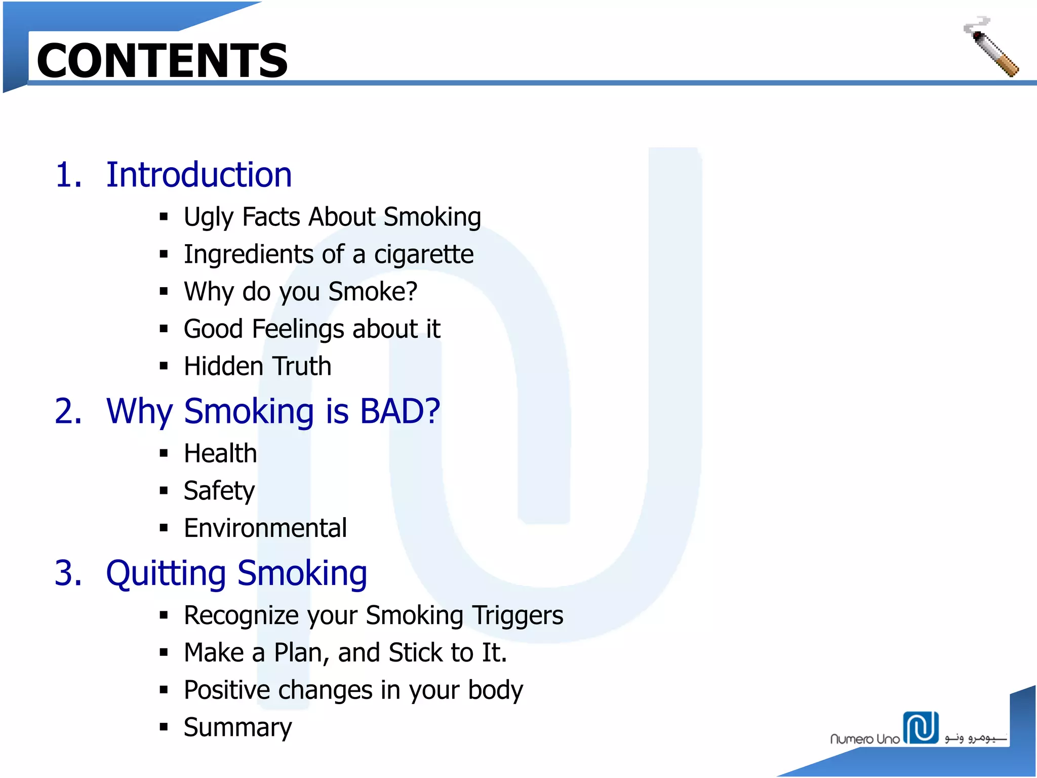 CONTENTS
1. Introduction
 Ugly Facts About Smoking
 Ingredients of a cigarette
 Why do you Smoke?
 Good Feelings about it
 Hidden Truth
2. Why Smoking is BAD?
 Health
 Safety
 Environmental
3. Quitting Smoking
 Recognize your Smoking Triggers
 Make a Plan, and Stick to It.
 Positive changes in your body
 Summary
 