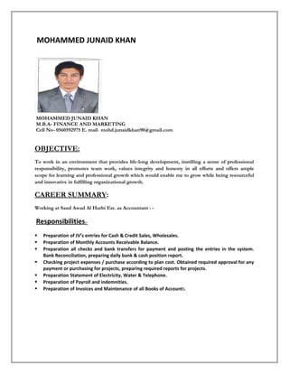 MOHAMMED JUNAID KHAN
MOHAMMED JUNAID KHAN
M.B.A- FINANCE AND MARKETING
Cell No- 0560592975 E. mail- mohd.junaidkhan90@gmail.com
OBJECTIVE:
To work in an environment that provides life-long development, instilling a sense of professional
responsibility, promotes team work, values integrity and honesty in all efforts and offers ample
scope for learning and professional growth which would enable me to grow while being resourceful
and innovative in fulfilling organizational growth.
CAREER SUMMARY:
Working at Saud Awad Al Harbi Est. as Accountant : -
Responsibilities:-
 Preparation of JV’s entries for Cash & Credit Sales, Wholesales.
 Preparation of Monthly Accounts Receivable Balance.
 Preparation all checks and bank transfers for payment and posting the entries in the system.
Bank Reconciliation, preparing daily bank & cash position report.
 Checking project expenses / purchase according to plan cost. Obtained required approval for any
payment or purchasing for projects, preparing required reports for projects.
 Preparation Statement of Electricity, Water & Telephone.
 Preparation of Payroll and indemnities.
 Preparation of Invoices and Maintenance of all Books of Accounts.
 