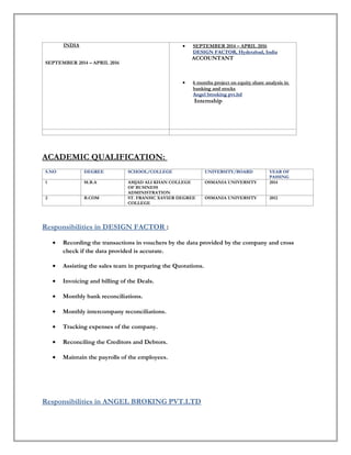 INDIA
SEPTEMBER 2014 – APRIL 2016
• SEPTEMBER 2014 – APRIL 2016
DESIGN FACTOR, Hyderabad, India
ACCOUNTANT
• 6 months project on equity share analysis in
banking and stocks
Angel brooking pvt.ltd
Internship
ACADEMIC QUALIFICATION:
S.NO DEGREE SCHOOL/COLLEGE UNIVERSITY/BOARD YEAR OF
PASSING
1 M.B.A AMJAD ALI KHAN COLLEGE
OF BUSINESS
ADMINISTRATION
OSMANIA UNIVERSITY 2014
2 B.COM ST. FRANSIC XAVIER DEGREE
COLLEGE
OSMANIA UNIVERSITY 2012
Responsibilities in DESIGN FACTOR :
• Recording the transactions in vouchers by the data provided by the company and cross
check if the data provided is accurate.
• Assisting the sales team in preparing the Quotations.
• Invoicing and billing of the Deals.
• Monthly bank reconciliations.
• Monthly intercompany reconciliations.
• Tracking expenses of the company.
• Reconciling the Creditors and Debtors.
• Maintain the payrolls of the employees.
Responsibilities in ANGEL BROKING PVT.LTD
 