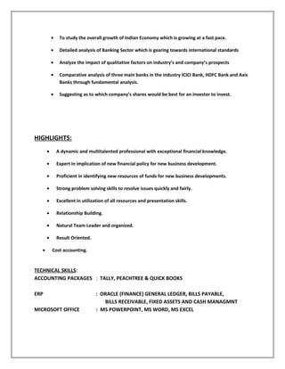 • To study the overall growth of Indian Economy which is growing at a fast pace.
• Detailed analysis of Banking Sector which is gearing towards international standards
• Analyze the impact of qualitative factors on industry’s and company’s prospects
• Comparative analysis of three main banks in the industry ICICI Bank, HDFC Bank and Axis
Banks through fundamental analysis.
• Suggesting as to which company’s shares would be best for an investor to invest.
HIGHLIGHTS:
• A dynamic and multitalented professional with exceptional financial knowledge.
• Expert in implication of new financial policy for new business development.
• Proficient in identifying new resources of funds for new business developments.
• Strong problem solving skills to resolve issues quickly and fairly.
• Excellent in utilization of all resources and presentation skills.
• Relationship Building.
• Natural Team Leader and organized.
• Result Oriented.
• Cost accounting.
TECHNICAL SKILLS:
ACCOUNTING PACKAGES : TALLY, PEACHTREE & QUICK BOOKS
ERP : ORACLE (FINANCE) GENERAL LEDGER, BILLS PAYABLE,
BILLS RECEIVABLE, FIXED ASSETS AND CASH MANAGMNT
MICROSOFT OFFICE : MS POWERPOINT, MS WORD, MS EXCEL
 