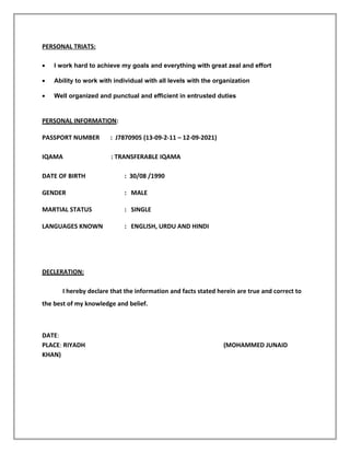PERSONAL TRIATS:
• I work hard to achieve my goals and everything with great zeal and effort
• Ability to work with individual with all levels with the organization
• Well organized and punctual and efficient in entrusted duties
PERSONAL INFORMATION:
PASSPORT NUMBER : J7870905 (13-09-2-11 – 12-09-2021)
IQAMA : TRANSFERABLE IQAMA
DATE OF BIRTH : 30/08 /1990
GENDER : MALE
MARTIAL STATUS : SINGLE
LANGUAGES KNOWN : ENGLISH, URDU AND HINDI
DECLERATION:
I hereby declare that the information and facts stated herein are true and correct to
the best of my knowledge and belief.
DATE:
PLACE: RIYADH (MOHAMMED JUNAID
KHAN)
 