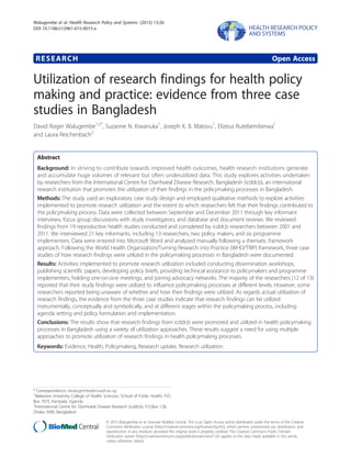 RESEARCH Open Access
Utilization of research findings for health policy
making and practice: evidence from three case
studies in Bangladesh
David Roger Walugembe1,2*
, Suzanne N. Kiwanuka1
, Joseph K. B. Matovu1
, Elizeus Rutebemberwa1
and Laura Reichenbach2
Abstract
Background: In striving to contribute towards improved health outcomes, health research institutions generate
and accumulate huge volumes of relevant but often underutilized data. This study explores activities undertaken
by researchers from the International Centre for Diarrhoeal Disease Research, Bangladesh (icddr,b), an international
research institution that promotes the utilization of their findings in the policymaking processes in Bangladesh.
Methods: The study used an exploratory case study design and employed qualitative methods to explore activities
implemented to promote research utilization and the extent to which researchers felt that their findings contributed to
the policymaking process. Data were collected between September and December 2011 through key informant
interviews, focus group discussions with study investigators, and database and document reviews. We reviewed
findings from 19 reproductive health studies conducted and completed by icddr,b researchers between 2001 and
2011. We interviewed 21 key informants, including 13 researchers, two policy makers, and six programme
implementers. Data were entered into Microsoft Word and analyzed manually following a thematic framework
approach. Following the World Health Organization/Turning Research into Practice (WHO/TRIP) framework, three case
studies of how research findings were utilized in the policymaking processes in Bangladesh were documented.
Results: Activities implemented to promote research utilization included conducting dissemination workshops,
publishing scientific papers, developing policy briefs, providing technical assistance to policymakers and programme
implementers, holding one-on-one meetings, and joining advocacy networks. The majority of the researchers (12 of 13)
reported that their study findings were utilized to influence policymaking processes at different levels. However, some
researchers reported being unaware of whether and how their findings were utilized. As regards actual utilization of
research findings, the evidence from the three case studies indicate that research findings can be utilized
instrumentally, conceptually and symbolically, and at different stages within the policymaking process, including
agenda setting and policy formulation and implementation.
Conclusions: The results show that research findings from icddr,b were promoted and utilized in health policymaking
processes in Bangladesh using a variety of utilization approaches. These results suggest a need for using multiple
approaches to promote utilization of research findings in health policymaking processes.
Keywords: Evidence, Health, Policymaking, Research uptake, Research utilization
* Correspondence: dwalugembe@musph.ac.ug
1
Makerere University College of Health Sciences, School of Public Health, P.O.
Box 7072, Kampala, Uganda
2
International Centre for Diarrhoeal Disease Research (icddr,b), P.O.Box 128,
Dhaka 1000, Bangladesh
© 2015 Walugembe et al.; licensee BioMed Central. This is an Open Access article distributed under the terms of the Creative
Commons Attribution License (http://creativecommons.org/licenses/by/4.0), which permits unrestricted use, distribution, and
reproduction in any medium, provided the original work is properly credited. The Creative Commons Public Domain
Dedication waiver (http://creativecommons.org/publicdomain/zero/1.0/) applies to the data made available in this article,
unless otherwise stated.
Walugembe et al. Health Research Policy and Systems (2015) 13:26
DOI 10.1186/s12961-015-0015-x
 
