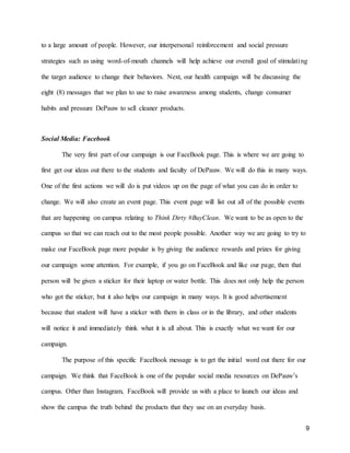 9
to a large amount of people. However, our interpersonal reinforcement and social pressure
strategies such as using word-of-mouth channels will help achieve our overall goal of stimulating
the target audience to change their behaviors. Next, our health campaign will be discussing the
eight (8) messages that we plan to use to raise awareness among students, change consumer
habits and pressure DePauw to sell cleaner products.
Social Media: Facebook
The very first part of our campaign is our FaceBook page. This is where we are going to
first get our ideas out there to the students and faculty of DePauw. We will do this in many ways.
One of the first actions we will do is put videos up on the page of what you can do in order to
change. We will also create an event page. This event page will list out all of the possible events
that are happening on campus relating to Think Dirty #BuyClean. We want to be as open to the
campus so that we can reach out to the most people possible. Another way we are going to try to
make our FaceBook page more popular is by giving the audience rewards and prizes for giving
our campaign some attention. For example, if you go on FaceBook and like our page, then that
person will be given a sticker for their laptop or water bottle. This does not only help the person
who got the sticker, but it also helps our campaign in many ways. It is good advertisement
because that student will have a sticker with them in class or in the library, and other students
will notice it and immediately think what it is all about. This is exactly what we want for our
campaign.
The purpose of this specific FaceBook message is to get the initial word out there for our
campaign. We think that FaceBook is one of the popular social media resources on DePauw’s
campus. Other than Instagram, FaceBook will provide us with a place to launch our ideas and
show the campus the truth behind the products that they use on an everyday basis.
 