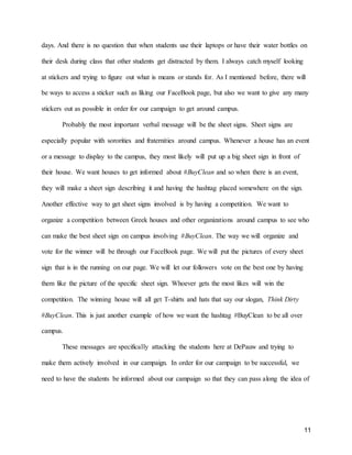 11
days. And there is no question that when students use their laptops or have their water bottles on
their desk during class that other students get distracted by them. I always catch myself looking
at stickers and trying to figure out what is means or stands for. As I mentioned before, there will
be ways to access a sticker such as liking our FaceBook page, but also we want to give any many
stickers out as possible in order for our campaign to get around campus.
Probably the most important verbal message will be the sheet signs. Sheet signs are
especially popular with sororities and fraternities around campus. Whenever a house has an event
or a message to display to the campus, they most likely will put up a big sheet sign in front of
their house. We want houses to get informed about #BuyClean and so when there is an event,
they will make a sheet sign describing it and having the hashtag placed somewhere on the sign.
Another effective way to get sheet signs involved is by having a competition. We want to
organize a competition between Greek houses and other organizations around campus to see who
can make the best sheet sign on campus involving #BuyClean. The way we will organize and
vote for the winner will be through our FaceBook page. We will put the pictures of every sheet
sign that is in the running on our page. We will let our followers vote on the best one by having
them like the picture of the specific sheet sign. Whoever gets the most likes will win the
competition. The winning house will all get T-shirts and hats that say our slogan, Think Dirty
#BuyClean. This is just another example of how we want the hashtag #BuyClean to be all over
campus.
These messages are specifically attacking the students here at DePauw and trying to
make them actively involved in our campaign. In order for our campaign to be successful, we
need to have the students be informed about our campaign so that they can pass along the idea of
 