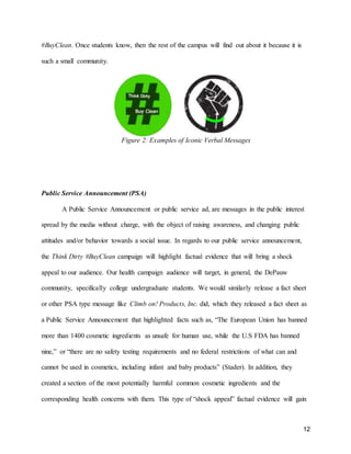 12
#BuyClean. Once students know, then the rest of the campus will find out about it because it is
such a small community.
Figure 2: Examples of Iconic Verbal Messages
Public Service Announcement (PSA)
A Public Service Announcement or public service ad, are messages in the public interest
spread by the media without charge, with the object of raising awareness, and changing public
attitudes and/or behavior towards a social issue. In regards to our public service announcement,
the Think Dirty #BuyClean campaign will highlight factual evidence that will bring a shock
appeal to our audience. Our health campaign audience will target, in general, the DePauw
community, specifically college undergraduate students. We would similarly release a fact sheet
or other PSA type message like Climb on! Products, Inc. did, which they released a fact sheet as
a Public Service Announcement that highlighted facts such as, “The European Union has banned
more than 1400 cosmetic ingredients as unsafe for human use, while the U.S FDA has banned
nine,” or “there are no safety testing requirements and no federal restrictions of what can and
cannot be used in cosmetics, including infant and baby products” (Stader). In addition, they
created a section of the most potentially harmful common cosmetic ingredients and the
corresponding health concerns with them. This type of “shock appeal” factual evidence will gain
 