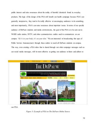 13
public interest and raise awareness about the reality of harmful chemicals found in everyday
products. The logic of the design of the PSA will benefit our health campaign because PSA’s are
generally inexpensive, they tend to be really effective at encouraging audiences to do something,
and most importantly, PSA’s can raise awareness about important issues. In terms of our specific
audience of DePauw students and media environments, the goal of the PSA is to be sent out to
WGRE radio station, D3TV, and other communication outlets used to communicate on our
campus. “If it’s in your body, it’s on your skin.” We are interested in broadcasting this type of
Public Service Announcement through these outlets to reach all DePauw students on campus.
This way, even creating a PSA video that is shared through our other campaign messages such as
our social media messages, will be most effective at getting our audience to listen and adhere to
our PSA.
Figure 3: Example of PSA on The DePauw Online Source
 