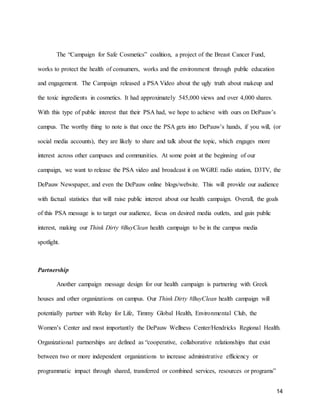 14
The “Campaign for Safe Cosmetics” coalition, a project of the Breast Cancer Fund,
works to protect the health of consumers, works and the environment through public education
and engagement. The Campaign released a PSA Video about the ugly truth about makeup and
the toxic ingredients in cosmetics. It had approximately 545,000 views and over 4,000 shares.
With this type of public interest that their PSA had, we hope to achieve with ours on DePauw’s
campus. The worthy thing to note is that once the PSA gets into DePauw’s hands, if you will, (or
social media accounts), they are likely to share and talk about the topic, which engages more
interest across other campuses and communities. At some point at the beginning of our
campaign, we want to release the PSA video and broadcast it on WGRE radio station, D3TV, the
DePauw Newspaper, and even the DePauw online blogs/website. This will provide our audience
with factual statistics that will raise public interest about our health campaign. Overall, the goals
of this PSA message is to target our audience, focus on desired media outlets, and gain public
interest, making our Think Dirty #BuyClean health campaign to be in the campus media
spotlight.
Partnership
Another campaign message design for our health campaign is partnering with Greek
houses and other organizations on campus. Our Think Dirty #BuyClean health campaign will
potentially partner with Relay for Life, Timmy Global Health, Environmental Club, the
Women’s Center and most importantly the DePauw Wellness Center/Hendricks Regional Health.
Organizational partnerships are defined as “cooperative, collaborative relationships that exist
between two or more independent organizations to increase administrative efficiency or
programmatic impact through shared, transferred or combined services, resources or programs”
 