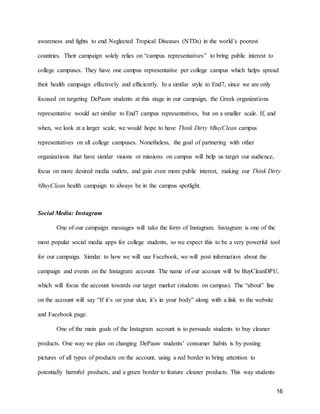16
awareness and fights to end Neglected Tropical Diseases (NTDs) in the world’s poorest
countries. Their campaign solely relies on “campus representatives” to bring public interest to
college campuses. They have one campus representative per college campus which helps spread
their health campaign effectively and efficiently. In a similar style to End7, since we are only
focused on targeting DePauw students at this stage in our campaign, the Greek organizations
representative would act similar to End7 campus representatives, but on a smaller scale. If, and
when, we look at a larger scale, we would hope to have Think Dirty #BuyClean campus
representatives on all college campuses. Nonetheless, the goal of partnering with other
organizations that have similar visions or missions on campus will help us target our audience,
focus on more desired media outlets, and gain even more public interest, making our Think Dirty
#BuyClean health campaign to always be in the campus spotlight.
Social Media: Instagram
One of our campaign messages will take the form of Instagram. Instagram is one of the
most popular social media apps for college students, so we expect this to be a very powerful tool
for our campaign. Similar to how we will use Facebook, we will post information about the
campaign and events on the Instagram account. The name of our account will be BuyCleanDPU,
which will focus the account towards our target market (students on campus). The “about” line
on the account will say “If it’s on your skin, it’s in your body” along with a link to the website
and Facebook page.
One of the main goals of the Instagram account is to persuade students to buy cleaner
products. One way we plan on changing DePauw students’ consumer habits is by posting
pictures of all types of products on the account, using a red border to bring attention to
potentially harmful products, and a green border to feature cleaner products. This way students
 