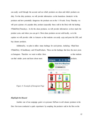 17
can easily scroll through the account and see which products are clean and which products are
dirty. For the dirty products, we will provide information on the hazardous chemicals in the
products and how potentially dangerous the products are on the 1-10 scale. Every Thursday we
will post a picture of a popular dirty product (especially those sold in the Den) with the hashtag
#ThinkDirtyThursdays. As for the clean products, we will provide information on how much the
product costs, and where you can get it. Most clean products are not sold locally, so in the
caption we will provide a link to Amazon so that students can easily copy and paste the URL and
buy cleaner products.
Additionally, we plan to utilize many hashtags for each picture, including: #BuyClean
#ThinkDirty #CleanBeauty and #CleanProducts. These are the hashtags that have the most posts
on Instagram. Therefore we want to utilize them so that students
can find similar posts and learn about more products.
Figure 4: Example of Instagram Page
Highlight the Hazard
Another one of our campaign goals is to pressure DePauw to sell cleaner products in the
Den. Our team conducted a quick experiment by sampling the products sold in the Den on the
 