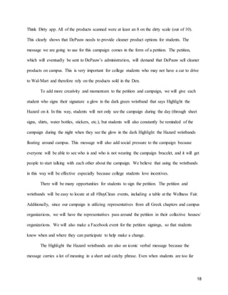 18
Think Dirty app. All of the products scanned were at least an 8 on the dirty scale (out of 10).
This clearly shows that DePauw needs to provide cleaner product options for students. The
message we are going to use for this campaign comes in the form of a petition. The petition,
which will eventually be sent to DePauw’s administration, will demand that DePauw sell cleaner
products on campus. This is very important for college students who may not have a car to drive
to Wal-Mart and therefore rely on the products sold in the Den.
To add more creativity and momentum to the petition and campaign, we will give each
student who signs their signature a glow in the dark green wristband that says Highlight the
Hazard on it. In this way, students will not only see the campaign during the day (through sheet
signs, shirts, water bottles, stickers, etc.), but students will also constantly be reminded of the
campaign during the night when they see the glow in the dark Highlight the Hazard wristbands
floating around campus. This message will also add social pressure to the campaign because
everyone will be able to see who is and who is not wearing the campaign bracelet, and it will get
people to start talking with each other about the campaign. We believe that using the wristbands
in this way will be effective especially because college students love incentives.
There will be many opportunities for students to sign the petition. The petition and
wristbands will be easy to locate at all #BuyClean events, including a table at the Wellness Fair.
Additionally, since our campaign is utilizing representatives from all Greek chapters and campus
organizations, we will have the representatives pass around the petition in their collective houses/
organizations. We will also make a Facebook event for the petition signings, so that students
know when and where they can participate to help make a change.
The Highlight the Hazard wristbands are also an iconic verbal message because the
message carries a lot of meaning in a short and catchy phrase. Even when students are too far
 