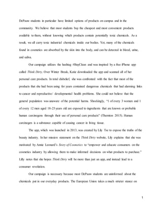 1
DePauw students in particular have limited options of products on campus and in the
community. We believe that most students buy the cheapest and most convenient products
available to them, without knowing which products contain potentially toxic chemicals. As a
result, we all carry toxic industrial chemicals inside our bodies. Yet, many of the chemicals
found in cosmetics are absorbed by the skin into the body, and can be detected in blood, urine,
and saliva.
Our campaign utilizes the hashtag #BuyClean and was inspired by a free iPhone app
called Think Dirty. Over Winter Break, Katie downloaded the app and scanned all of her
personal care products. In total disbelief, she was confronted with the fact that most of the
products that she had been using for years contained dangerous chemicals that had alarming links
to cancer and reproductive/ developmental health problems. She could not believe that the
general population was unaware of the potential harms. Shockingly, “1 of every 3 women and 1
of every 12 men aged 18-25 years old are exposed to ingredients that are known or probable
human carcinogens through their use of personal care products” (Thornton 2015). Human
carcinogen is a substance capable of causing cancer in living tissue.
The app, which was launched in 2013, was created by Lily Tse to expose the truths of the
beauty industry. In her mission statement on the Think Dirty website, Lily explains that she was
motivated by Annie Leonard’s Story of Cosmetics to “empower and educate consumers on the
cosmetics industry by allowing them to make informed decisions on what products to purchase.”
Lilly notes that she hopes Think Dirty will be more than just an app, and instead lead to a
consumer revolution.
Our campaign is necessary because most DePauw students are uninformed about the
chemicals put in our everyday products. The European Union takes a much stricter stance on
 