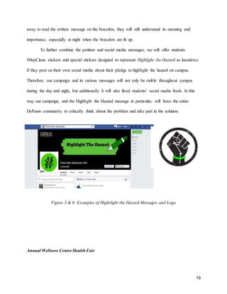 19
away to read the written message on the bracelets, they will still understand its meaning and
importance, especially at night when the bracelets are lit up.
To further combine the petition and social media messages, we will offer students
#BuyClean stickers and special stickers designed to represent Highlight the Hazard as incentives
if they post on their own social media about their pledge to highlight the hazard on campus.
Therefore, our campaign and its various messages will not only be visible throughout campus
during the day and night, but additionally it will also flood students’ social media feeds. In this
way our campaign, and the Highlight the Hazard message in particular, will force the entire
DePauw community to critically think about the problem and take part in the solution.
Figure 5 & 6: Examples of Hightlight the Hazard Messages and Logo
Annual Wellness Center Health Fair
 